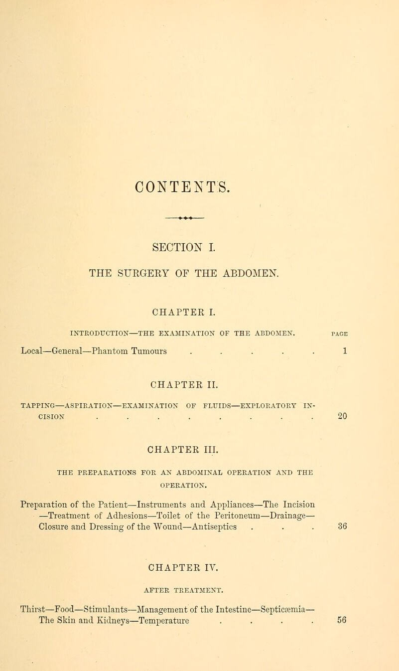 CONTENTS. SECTION I THE SURGEBY OF THE ABDOMEN. CHAPTER I. INTRODUCTION—THE EXAMINATION OF THE ABDOMEN. PAGE Local—General—Phantom Tumours ..... 1 CHAPTER II. TAPPING—ASPIRATION—EXAMINATION OF FLUIDS—EXPLORATORY IN- CISION ........ 20 CHAPTER III. THE PREPARATIONS FOR AN ABDOMINAL OPERATION AND THE OPERATION. Preparation of the Patient—Instruments and Appliances—The Incision —Treatment of Adhesions—Toilet of the Peritoneum—Drainage— Closure and Dressing of the Wound—Antiseptics . . . 36 CHAPTER IV. AFTER TREATMENT. Thirst—Food—Stimulants—Management of the Intestine—Septicemia— The Skin and Kidneys—Temperature .... 56