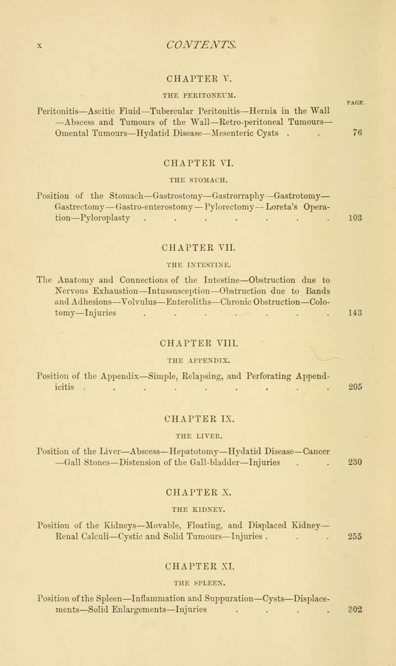 CHAPTER V. THE PERITONEUM. PAGE Peritonitis—Ascitic Fluid—Tubercular Peritonitis—Hernia in the Wall —Abscess and Tumours of the Wall—Retro-peritoneal Tumours— Omental Tumours—Hydatid Disease—Mesenteric Cysts . . 76 CHAPTER VI. THE STOMACH. Position of the Stomach—Gastrostomy—Gastrorraphy—Gastrotomy— Gastrectomy — Gastroenterostomy — Pylorectomy — Loreta's Opera- tion—Pyloroplasty ....... 103 CHAPTER VII. THE INTESTINE. The Anatomy and Connections of the Intestine—Obstruction due to Nervous Exhaustion—Intussusception—Obstruction due to Bands and Adhesions—-Volvulus—Enteroliths—Chronic Obstruction—Colo- tomy—Injuries . . . . . . .143 CHAPTER VIII. THE APPENDIX. Position of the Appendix—Simple, Relapsing, and Perforating Append- icitis ......... 205 CHAPTER IX. THE LIVER. Position of the Liver—Abscess—Hepatotomy—Hydatid Disease—Cancer —Gall Stones—Distension of the Gall-bladder—Injuries . . 230 CHAPTER X. THE KIDNEY. Position of the Kidneys—Movable, Floating, and Displaced Kidney— Reual Calculi—Cystic and Solid Tumours—Injuries . . . 255 CHAPTER XI. THE SPLEEN. Position of the Spleen—Inflammation and Suppuration—Cysts—Displace- ments—Solid Enlargements—Injuries .... 302
