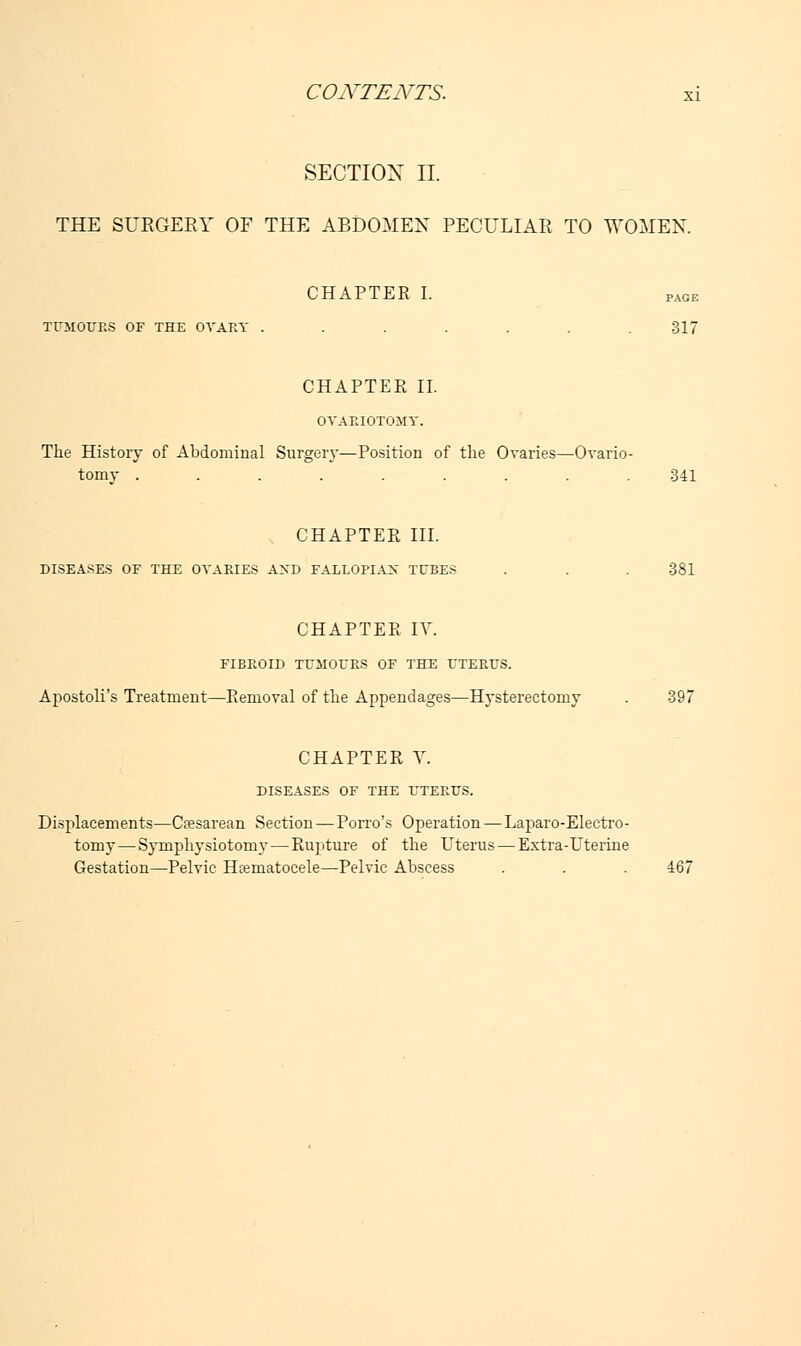 SECTION II. THE SURGERY OF THE ABDOMEN PECULIAR TO WOMEN. CHAPTER I. pAGE TUMOURS OF THE OVARY ....... 317 CHAPTEE II. OVARIOTOMY. The History of Abdominal Surgery—Position of the Ovaries—Ovario- tomy ......... 341 CHAPTER III. DISEASES OF THE OVARIES AND FALLOPIAX TUBES . . . 381 CHAPTER IV. FIBROID TUMOURS OF THE UTERUS. Apostoli's Treatment—Removal of the Appendages—Hysterectomy . 397 CHAPTER V. DISEASES OF THE UTERUS. Displacements—Cesarean Section—Porro's Operation — Laparo-Electro- tomy—Symphysiotomy—Rupture of the Uterus—Extra-Uterine Gestation—Pelvic Hematocele—Pelvic Abscess . . . 467