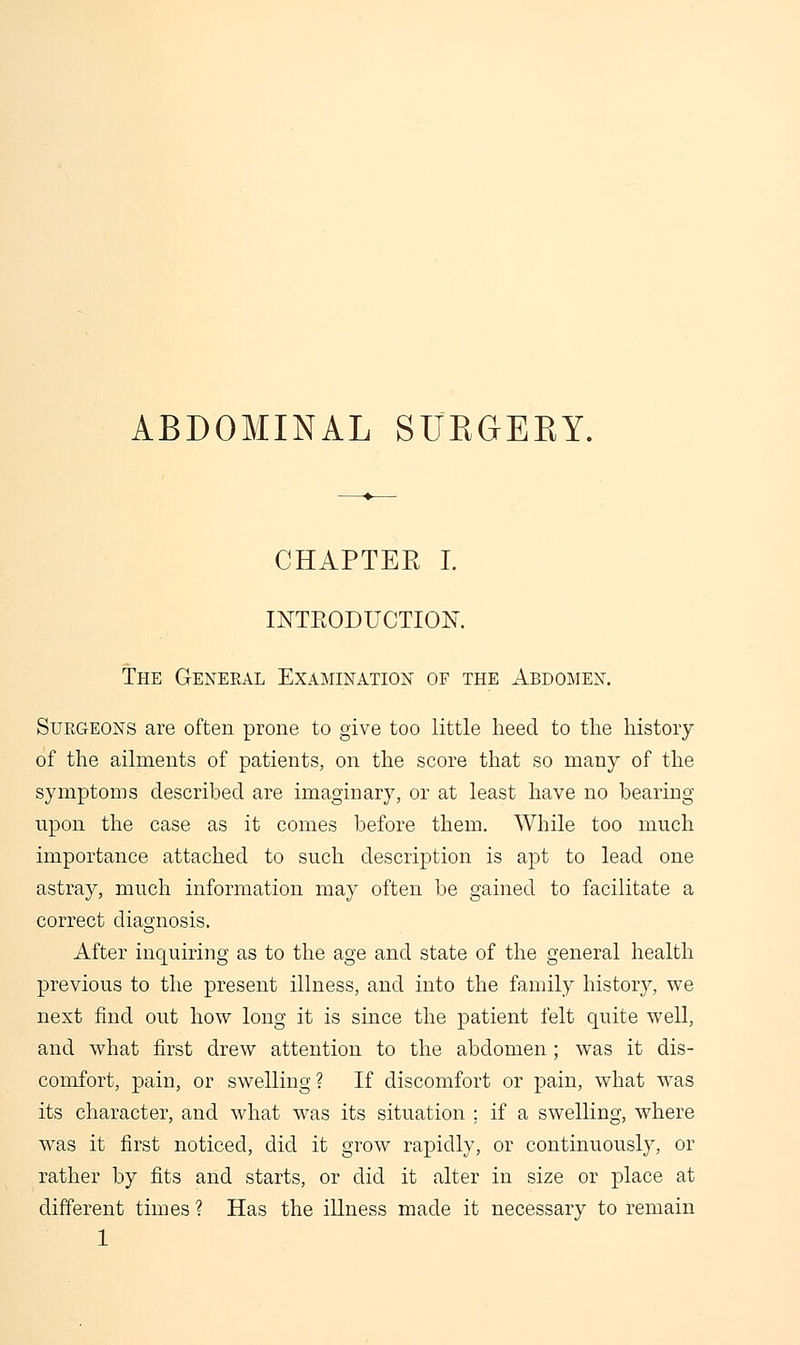 CHAPTER I. INTRODUCTION. The General Examination of the Abdomen. Surgeons are often prone to give too little heed to the history of the ailments of patients, on the score that so many of the symptoms described are imaginary, or at least have no bearing upon the case as it comes before them. While too much importance attached to such description is apt to lead one astray, much information may often be gained to facilitate a correct diagnosis. After inquiring as to the age and state of the general health previous to the present illness, and into the family history, we next find out how long it is since the patient felt quite well, and what first drew attention to the abdomen; was it dis- comfort, pain, or swelling ? If discomfort or pain, what was its character, and what was its situation ; if a swelling, where was it first noticed, did it grow rapidly, or continuously, or rather by fits and starts, or did it alter in size or place at different times ? Has the illness made it necessary to remain