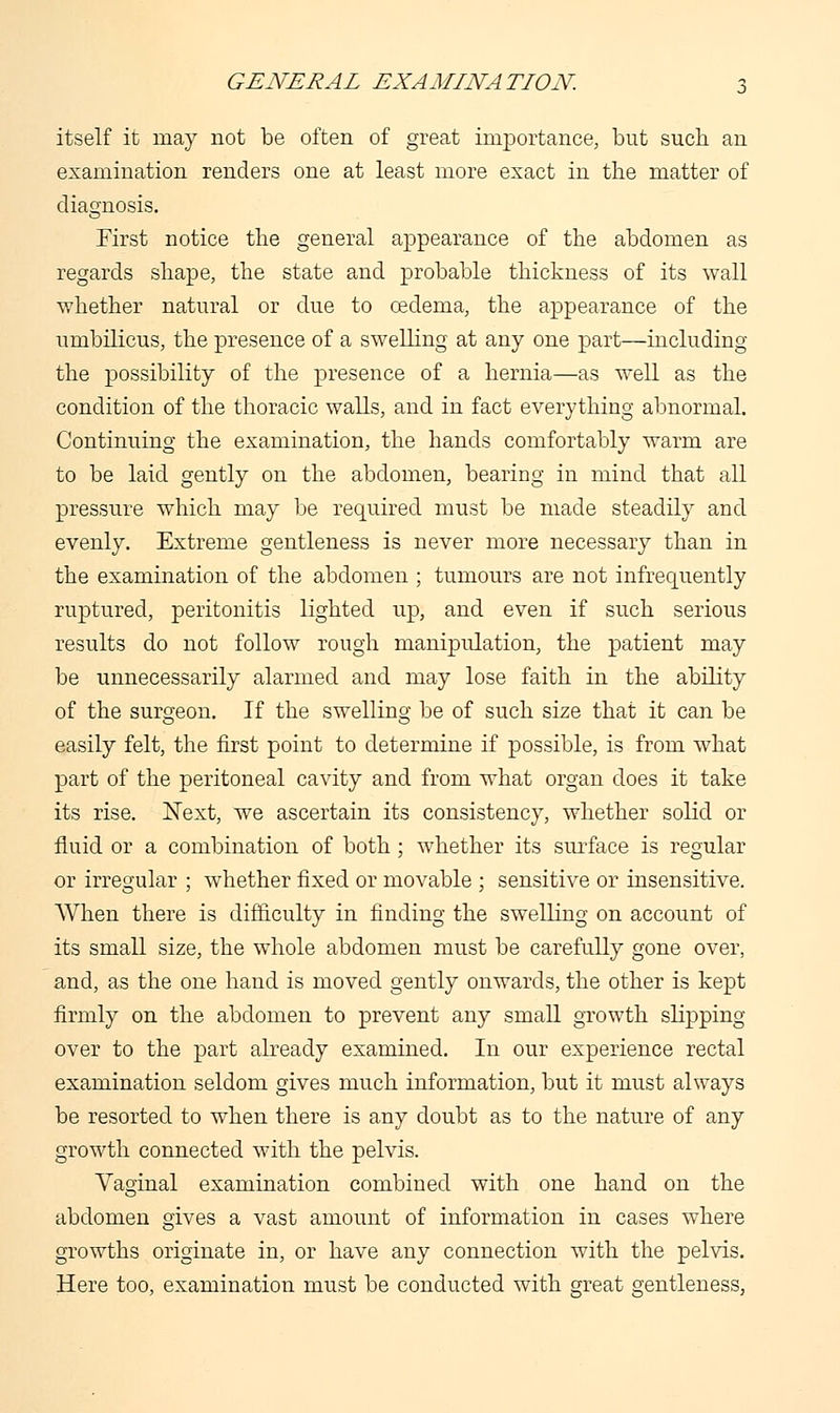 itself it may not be often of great importance, but such an examination renders one at least more exact in the matter of diagnosis. First notice the general appearance of the abdomen as regards shape, the state and probable thickness of its wall whether natural or due to oedema, the appearance of the umbilicus, the presence of a swelling at any one part—including the possibility of the presence of a hernia—as well as the condition of the thoracic walls, and in fact everything abnormal. Continuing the examination, the hands comfortably warm are to be laid gently on the abdomen, bearing in mind that all pressure which may be required must be made steadily and evenly. Extreme gentleness is never more necessary than in the examination of the abdomen ; tumours are not infrequently ruptured, peritonitis lighted up, and even if such serious results do not follow rough manipulation, the patient may be unnecessarily alarmed and may lose faith in the ability of the surgeon. If the swelling be of such size that it can be easily felt, the first point to determine if possible, is from what part of the peritoneal cavity and from what organ does it take its rise. Next, we ascertain its consistency, whether solid or fluid or a combination of both ; whether its surface is regular or irregular ; whether fixed or movable ; sensitive or insensitive. When there is difficulty in finding the swelling on account of its small size, the whole abdomen must be carefully gone over, and, as the one hand is moved gently onwards, the other is kept firmly on the abdomen to prevent any small growth slipping over to the part already examined. In our experience rectal examination seldom gives much information, but it must always be resorted to when there is any doubt as to the nature of any growth connected with the pelvis. Vaginal examination combined with one hand on the abdomen gives a vast amount of information in cases where growths originate in, or have any connection with the pelvis. Here too, examination must be conducted with great gentleness,