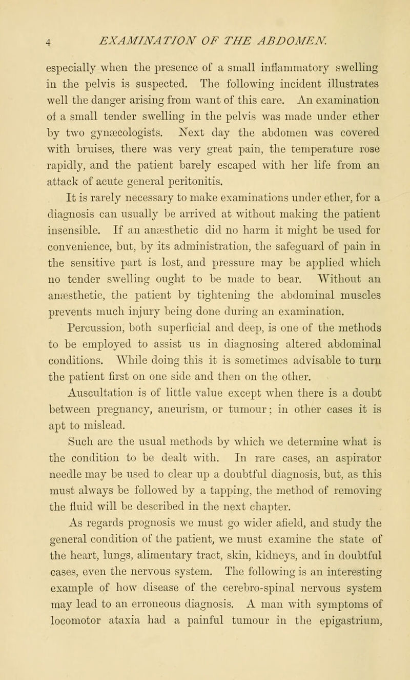 especially when the presence of a small inflammatory swelling in the pelvis is suspected. The following incident illustrates well the danger arising from want of this care. An examination of a small tender swelling in the pelvis was made under ether by two gynaecologists. Next day the abdomen was covered with bruises, there was very great pain, the temperature rose rapidly, and the patient barely escaped with her life from an attack of acute general peritonitis. It is rarely necessary to make examinations under ether, for a diagnosis can usually be arrived at without making the patient insensible. If an anaesthetic did no harm it might be used for convenience, but, by its administration, the safeguard of pain in the sensitive part is lost, and pressure may be applied which no tender swelling ought to be made to bear. Without an anaesthetic, the patient by tightening the abdominal muscles prevents much injury being done during an examination. Percussion, both superficial and deep, is one of the methods to be employed to assist us in diagnosing altered abdominal conditions. AVhile doing this it is sometimes advisable to turn the patient first on one side and then on the other. Auscultation is of little value except when there is a doubt between pregnancy, aneurism, or tumour; in other cases it is apt to mislead. Such are the usual methods by which we determine what is the condition to be dealt with. In rare cases, an aspirator needle may be used to clear up a doubtful diagnosis, but, as this must always be followed by a tapping, the method of removing the fluid will be described in the next chapter. As regards prognosis we must go wider afield, and study the general condition of the patient, we must examine the state of the heart, lungs, alimentary tract, skin, kidneys, and in doubtful cases, even the nervous system. The following is an interesting example of how disease of the cerebro-spinal nervous system may lead to an erroneous diagnosis. A man with symptoms of locomotor ataxia had a painful tumour in the epigastrium,