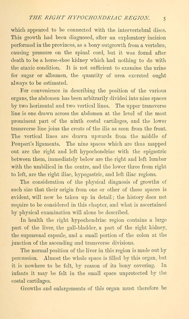 which appeared to be connected with the intervertebral discs. This growth had been diagnosed, after an exploratory incision performed in the provinces, as a bony outgrowth from a vertebra, causing pressure on the spinal cord, but it was found after death to be a horse-shoe kidney which had nothing to do with the ataxic condition. It is not sufficient to examine the urine for sugar or albumen, the quantity of urea excreted ought always to be estimated. For convenience in describing the position of the various organs, the abdomen has been arbitrarily divided into nine spaces by two horizontal and two vertical lines. The upper transverse line is one drawn across the abdomen at the level of the most prominent part of the ninth costal cartilages, and the lower transverse line joins the crests of the ilia as seen from the front. The vertical lines are drawn upwards from the middle of Poupart's ligaments. The nine spaces which are thus mapped out are the right and left hypochondriac with the epigastric between them, immediately below are the right and left lumbar with the umbilical in the centre, and the lower three from right to left, are the right iliac, hypogastric, and left iliac regions. The consideration of the physical diagnosis of growths of such size that their origin from one or other of those spaces is evident, will now be taken up in detail; the history does not recpiire to be considered in this chapter, and what is ascertained by physical examination will alone be described. In health the right hypochondriac region contains a large part of the liver, the gall-bladder, a part of the right kidney, the suprarenal capsule, and a small portion of the colon at the junction of the ascending and transverse divisions. The normal position of the liver in this region is made out by percussion. Almost the whole space is filled by this organ, but it is nowhere to be felt, by reason of its bony covering. In infants it may be felt in the small space unprotected by the costal cartilages. Growths and enlargements of this oman must therefore be