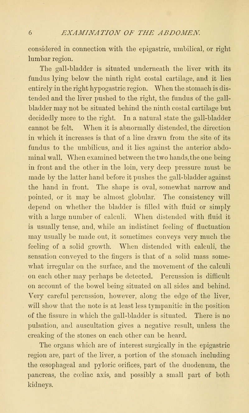 considered in connection with the epigastric, umbilical, or right lumbar region. The gall-bladder is situated underneath the liver with its fundus lying below the ninth right costal cartilage, and it lies entirely in the right hypogastric region. When the stomach is dis- tended and the liver pushed to the right, the fundus of the gall- bladder may not be situated behind the ninth costal cartilage but decidedly more to the right. In a natural state the gall-bladder cannot be felt. When it is abnormally distended, the direction in which it increases is that of a line drawn from the site of its fundus to the umbilicus, and it lies against the anterior abdo- minal wall. When examined between the two hands, the one being in front and the other in the loin, very deep pressure must be made by the latter hand before it pushes the gall-bladder against the hand in front. The shape is oval, somewhat narrow and pointed, or it may be almost globular. The consistency will depend on whether the bladder is filled with fluid or simply with a large number of calculi. When distended with fluid it is usually tense, and, while an indistinct feeling of fluctuation may usually be made out, it sometimes conveys very much the feeling of a solid growth. When distended with calculi, the sensation conveyed to the fingers is that of a solid mass some- what irregular on the surface, and the movement of the calculi on each other may perhaps be detected. Percussion is difficult on account of the bowel being situated on all sides and behind. Very careful percussion, however, along the edge of the liver, will show that the note is at least less tympanitic in the position of the fissure in which the gall-bladder is situated. There is no pulsation, and auscultation gives a negative result, unless the creaking of the stones on each other can be heard. The organs which are of interest surgically in the epigastric region are, part of the liver, a portion of the stomach including the oesophageal and pyloric orifices, part of the duodenum, the pancreas, the cceliac axis, and possibly a small part of both kidneys.