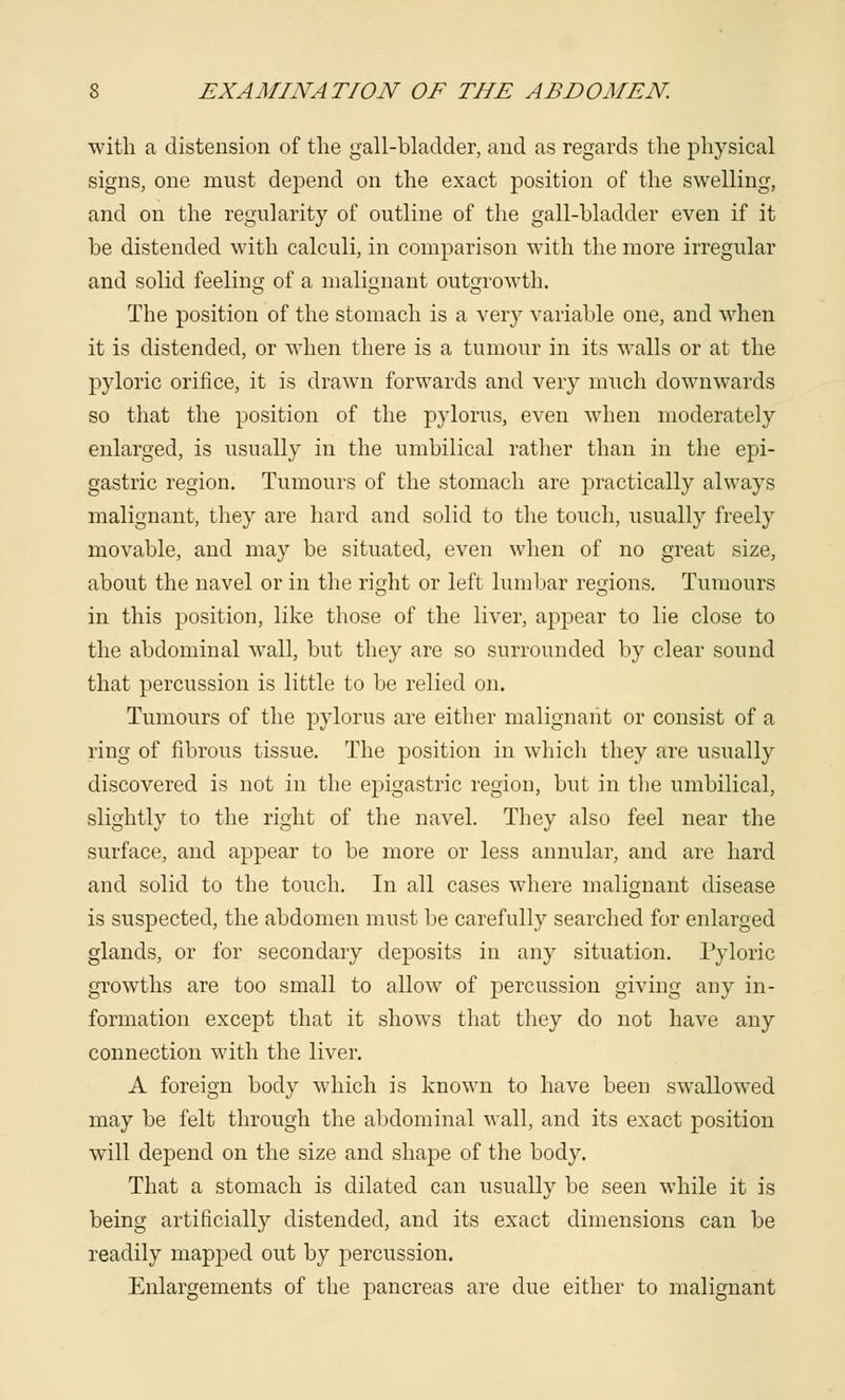with a distension of the gall-bladder, and as regards the physical signs, one must depend on the exact position of the swelling, and on the regularity of outline of the gall-bladder even if it be distended with calculi, in comparison with the more irregular and solid feeling of a malignant outgrowth. The position of the stomach is a very variable one, and when it is distended, or when there is a tumour in its walls or at the pyloric orifice, it is drawn forwards and very much downwards so that the position of the pylorus, even when moderately enlarged, is usually in the umbilical rather than in the epi- gastric region. Tumours of the stomach are practically always malignant, they are hard and solid to the touch, usually freely movable, and may be situated, even when of no great size, about the navel or in the right or left lumbar regions. Tumours in this position, like those of the liver, appear to lie close to the abdominal wall, but they are so surrounded by clear sound that percussion is little to be relied on. Tumours of the pylorus are either malignant or consist of a ring of fibrous tissue. The position in which they are usually discovered is not in the epigastric region, but in the umbilical, slightly to the right of the navel. They also feel near the surface, and appear to be more or less annular, and are hard and solid to the touch. In all cases where malignant disease is suspected, the abdomen must be carefully searched for enlarged glands, or for secondary deposits in any situation. Pyloric growths are too small to allow of percussion giving any in- formation except that it shows that they do not have any connection with the liver. A foreign body which is known to have been swallowed may be felt through the abdominal wall, and its exact position will depend on the size and shape of the body. That a stomach is dilated can usually be seen while it is being artificially distended, and its exact dimensions can be readily mapped out by pjercussion. Enlargements of the pancreas are due either to malignant