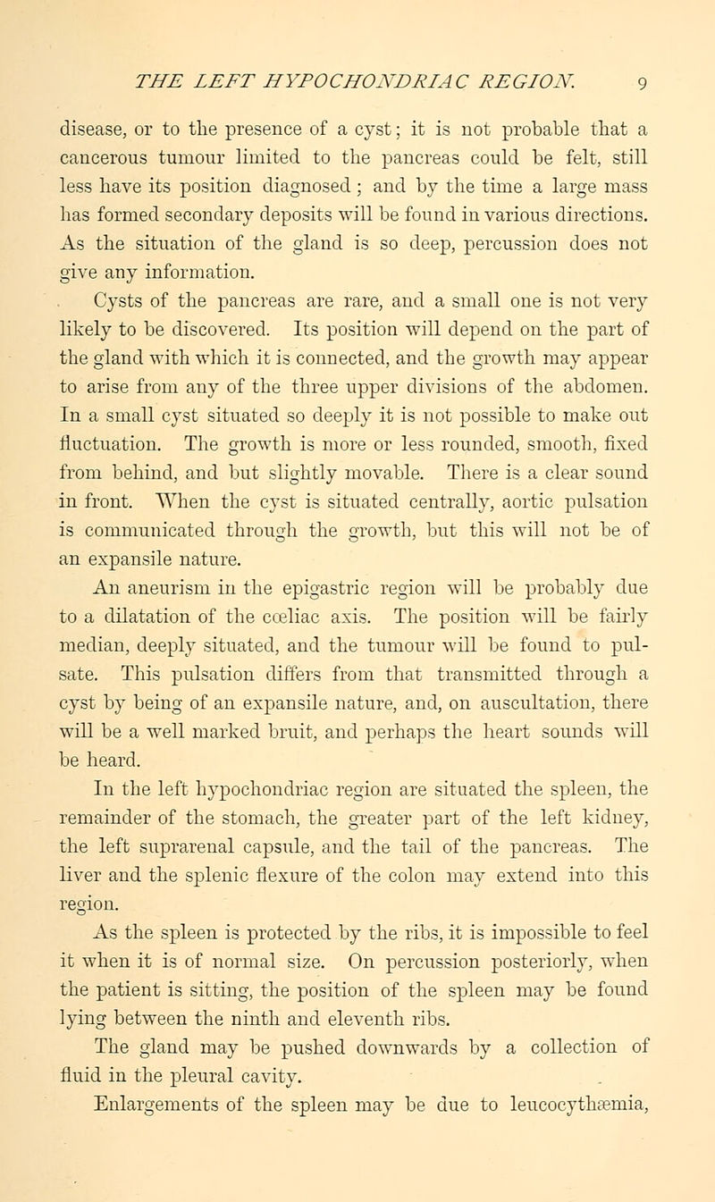 disease, or to the presence of a cyst; it is not probable that a cancerous tumour limited to the pancreas could be felt, still less have its position diagnosed ; and by the time a large mass has formed secondary deposits will be found in various directions. As the situation of the gland is so deep, percussion does not give any information. Cysts of the pancreas are rare, and a small one is not very likely to be discovered. Its position will depend on the part of the gland with which it is connected, and the growth may appear to arise from any of the three upper divisions of the abdomen. In a small cyst situated so deeply it is not possible to make out fluctuation. The growth is more or less rounded, smooth, fixed from behind, and but slightly movable. There is a clear sound in front. When the cyst is situated centrally, aortic pulsation is communicated through the growth, but this will not be of an expansile nature. An aneurism in the epigastric region will be probably due to a dilatation of the cceliac axis. The position will be fairly median, deeply situated, and the tumour will be found to pul- sate. This pulsation differs from that transmitted through a cyst by being of an expansile nature, and, on auscultation, there will be a well marked bruit, and perhaps the heart sounds will be heard. In the left hypochondriac region are situated the spleen, the remainder of the stomach, the greater part of the left kidney, the left suprarenal capsule, and the tail of the pancreas. The liver and the splenic flexure of the colon may extend into this region. As the spleen is protected by the ribs, it is impossible to feel it when it is of normal size. On percussion posteriorly, when the patient is sitting, the position of the spleen may be found lying between the ninth and eleventh ribs. The gland may be pushed downwards by a collection of fluid in the pleural cavity. Enlargements of the spleen may be due to leucocythaemia,