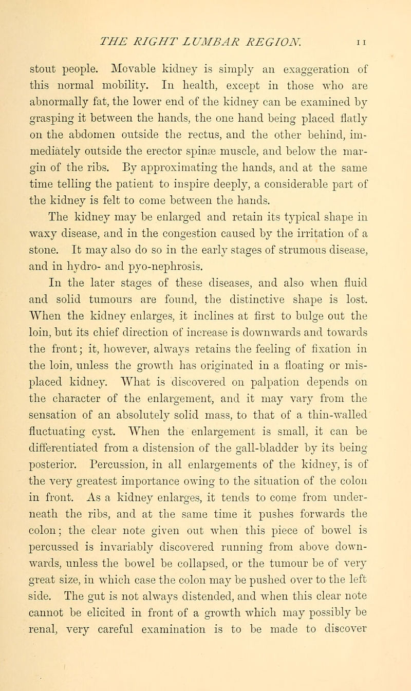 stout people. Movable kidney is simply an exaggeration of this normal mobility. In health, except in those who are abnormally fat, the lower end of the kidney can be examined by grasping it between the hands, the one hand being placed flatly on the abdomen outside the rectus, and the other behind, im- mediately outside the erector spinse muscle, and below the mar- gin of the ribs. By approximating the hands, and at the same time telling the patient to inspire deeply, a considerable part of the kidney is felt to come between the hands. The kidney may be enlarged and retain its typical shape in waxy disease, and in the congestion caused by the irritation of a stone. It may also do so in the early stages of strumous disease, and in hydro- and pyo-nephrosis. In the later stages of these diseases, and also when fluid and solid tumours are found, the distinctive shape is lost. When the kidney enlarges, it inclines at first to bulge out the loin, but its chief direction of increase is downwards and towards the front; it, however, always retains the feeling of fixation in the loin, unless the growth has originated in a floating or mis- placed kidney. What is discovered on palpation depends on the character of the enlargement, and it may vary from the sensation of an absolutely solid mass, to that of a thin-walled fluctuating cyst. When the enlargement is small, it can be differentiated from a distension of the gall-bladder by its being posterior. Percussion, in all enlargements of the kidney, is of the very greatest importance owing to the situation of the colon in front. As a kidney enlarges, it tends to come from under- neath the ribs, and at the same time it pushes forwards the colon; the clear note given out when this piece of bowel is percussed is invariably discovered running from above down- wards, unless the bowel be collapsed, or the tumour be of very great size, in which case the colon may be pushed over to the left side. The gut is not always distended, and when this clear note cannot be elicited in front of a growth which may possibly be renal, very careful examination is to be made to discover