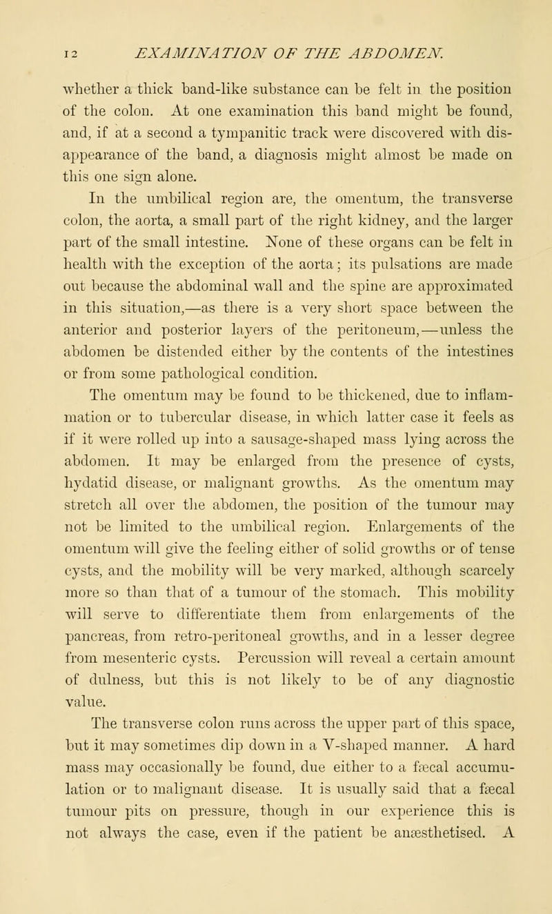 whether a thick band-like substance can be felt in the position of the colon. At one examination this band might be found, and, if at a second a tympanitic track were discovered with dis- appearance of the band, a diagnosis might almost be made on this one sign alone. In the umbilical region are, the omentum, the transverse colon, the aorta, a small part of the right kidney, and the larger part of the small intestine. None of these organs can be felt in health with the exception of the aorta; its pulsations are made out because the abdominal wall and the spine are approximated in this situation,—as there is a very short space between the anterior and posterior layers of the peritoneum,—unless the abdomen be distended either by the contents of the intestines or from some pathological condition. The omentum may be found to be thickened, due to inflam- mation or to tubercular disease, in which latter case it feels as if it were rolled up into a sausage-shaped mass lying across the abdomen. It may be enlarged from the presence of cysts, hydatid disease, or malignant growths. As the omentum may stretch all over the abdomen, the position of the tumour may not be limited to the umbilical region. Enlargements of the omentum will give the feeling either of solid growths or of tense cysts, and the mobility will be very marked, although scarcely more so than that of a tumour of the stomach. This mobility will serve to differentiate them from enlargements of the pancreas, from retro-peritoneal growths, and in a lesser degree from mesenteric cysts. Percussion will reveal a certain amount of dulness, but this is not likely to be of any diagnostic value. The transverse colon runs across the upper part of this space, but it may sometimes dip down in a V-shaped manner. A hard mass may occasionally be found, due either to a faecal accumu- lation or to malignant disease. It is usually said that a faecal tumour pits on pressure, though in our experience this is not always the case, even if the patient be anaesthetised. A