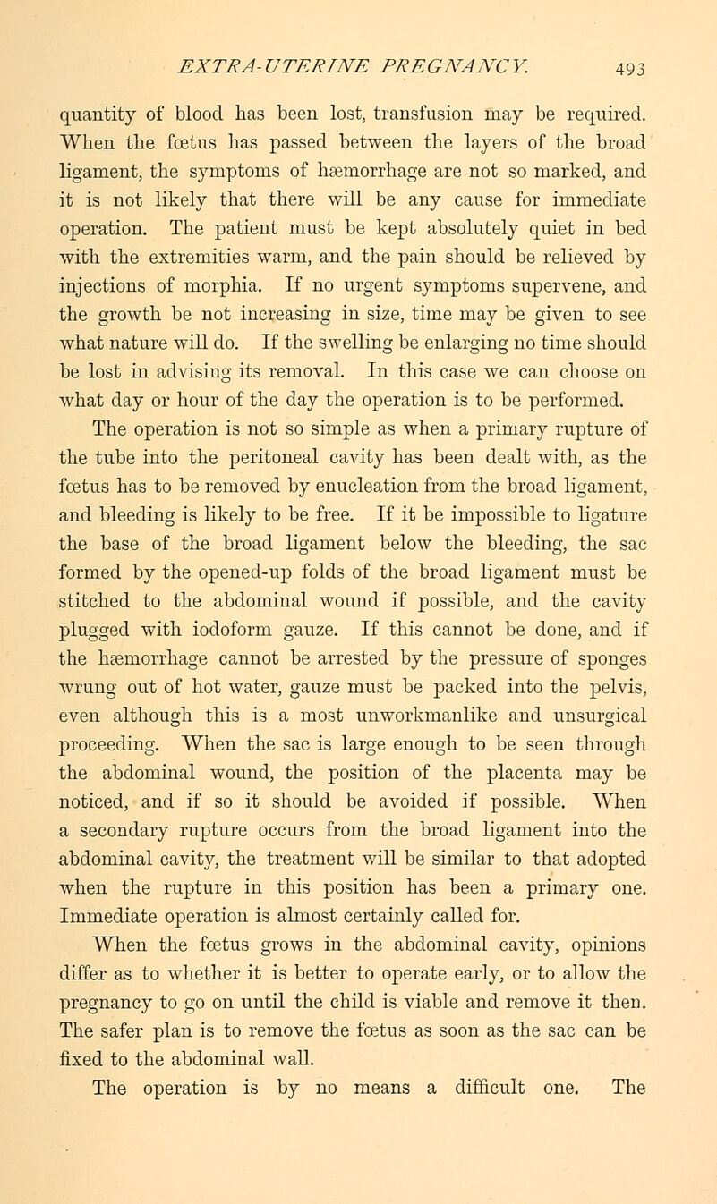 quantity of blood has been lost, transfusion may be required. When the foetus has passed between the layers of the broad ligament, the symptoms of haemorrhage are not so marked, and it is not likely that there will be any cause for immediate operation. The patient must be kept absolutely quiet in bed with the extremities warm, and the pain should be relieved by injections of morphia. If no urgent symptoms supervene, and the growth be not increasing in size, time may be given to see what nature will do. If the swelling be enlarging no time should be lost in advising its removal. In this case we can choose on what day or hour of the day the operation is to be performed. The operation is not so simple as when a primary rupture of the tube into the peritoneal cavity has been dealt with, as the foetus has to be removed by enucleation from the broad ligament, and bleeding is likely to be free. If it be impossible to ligature the base of the broad ligament below the bleeding, the sac formed by the opened-up folds of the broad ligament must be stitched to the abdominal wound if possible, and the cavity plugged with iodoform gauze. If this cannot be done, and if the haemorrhage cannot be arrested by the pressure of sponges wrung out of hot water, gauze must be packed into the pelvis, even although this is a most unworkmanlike and unsurgical proceeding. When the sac is large enough to be seen through the abdominal wound, the position of the placenta may be noticed, and if so it should be avoided if possible. When a secondary rupture occurs from the broad ligament into the abdominal cavity, the treatment will be similar to that adopted when the rupture in this position has been a primary one. Immediate operation is almost certainly called for. When the foetus grows in the abdominal cavity, opinions differ as to whether it is better to operate early, or to allow the pregnancy to go on until the child is viable and remove it then. The safer plan is to remove the foetus as soon as the sac can be fixed to the abdominal wall. The operation is by no means a difficult one. The