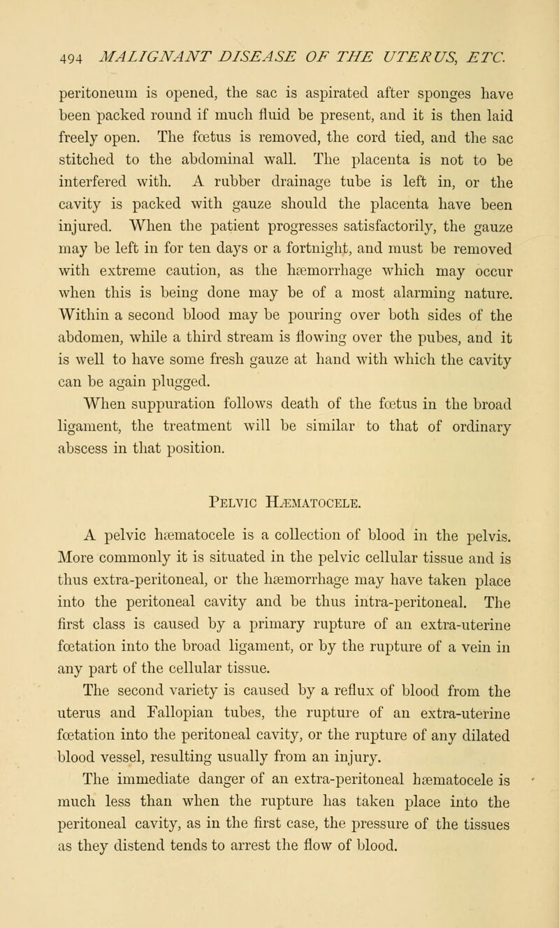 peritoneum is opened, the sac is aspirated after sponges have been packed round if much fluid be present, and it is then laid freely open. The foetus is removed, the cord tied, and the sac stitched to the abdominal wall. The placenta is not to be interfered with. A rubber drainage tube is left in, or the cavity is packed with gauze should the placenta have been injured. When the patient progresses satisfactorily, the gauze may be left in for ten days or a fortnight, and must be removed with extreme caution, as the hemorrhage which may occur when this is being done may be of a most alarming nature. Within a second blood may be pouring over both sides of the abdomen, while a third stream is flowing over the pubes, and it is well to have some fresh gauze at hand with which the cavity can be again plugged. When suppuration follows death of the fcetus in the broad ligament, the treatment will be similar to that of ordinary abscess in that position. Pelvic Hematocele. A pelvic hematocele is a collection of blood in the pelvis. More commonly it is situated in the pelvic cellular tissue and is thus extra-peritoneal, or the hemorrhage may have taken place into the peritoneal cavity and be thus intra-peritoneal. The first class is caused by a primary rupture of an extra-uterine fcetation into the broad ligament, or by the rupture of a vein in any part of the cellular tissue. The second variety is caused by a reflux of blood from the uterus and Fallopian tubes, the rupture of an extra-uterine fcetation into the peritoneal cavity, or the rupture of any dilated blood vessel, resulting usually from an injury. The immediate danger of an extra-peritoneal hematocele is much less than when the rupture has taken place into the peritoneal cavity, as in the first case, the pressure of the tissues as they distend tends to arrest the flow of blood.