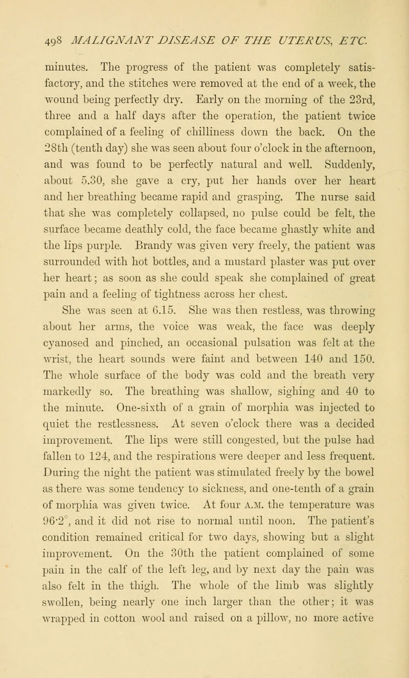 minutes. The progress of the patient was completely satis- factory, and the stitches were removed at the end of a week, the wound being perfectly dry. Early on the morning of the 23rd, three and a half days after the operation, the patient twice complained of a feeling of chilliness down the back. On the 28th (tenth day) she was seen about four o'clock in the afternoon, and was found to be perfectly natural and well. Suddenly, about 5.30, she gave a cry, put her hands over her heart and her breathing became rapid and grasping. The nurse said that she was completely collapsed, no pulse could be felt, the surface became deathly cold, the face became ghastly white and the lips purple. Brandy was given very freely, the patient was surrounded with hot bottles, and a mustard plaster was put over her heart; as soon as she could speak she complained of great pain and a feeling of tightness across her chest. She was seen at 6.15. She was then restless, was throwing about her arms, the voice was weak, the face was deeply cyanosed and pinched, an occasional pulsation was felt at the wrist, the heart sounds were faint and between 140 and 150. The whole surface of the body was cold and the breath very markedly so. The breathing was shallow, sighing and 40 to the minute. One-sixth of a grain of morphia was injected to quiet the restlessness. At seven o'clock there was a decided improvement. The lips were still congested, but the pulse had fallen to 124, and the respirations were deeper and less frequent. During the night the patient was stimulated freely by the bowel as there was some tendency to sickness, and one-tenth of a grain of morphia was given twice. At four a.m. the temperature was 962C, and it did not rise to normal until noon. The patient's condition remained critical for two days, showing but a slight improvement. On the 30th the patient complained of some pain in the calf of the left leg, and by next day the pain was also felt in the thigh. The whole of the limb was slightly swollen, being nearly one inch larger than the other; it was wrapped in cotton wool and raised on a pillow, no more active