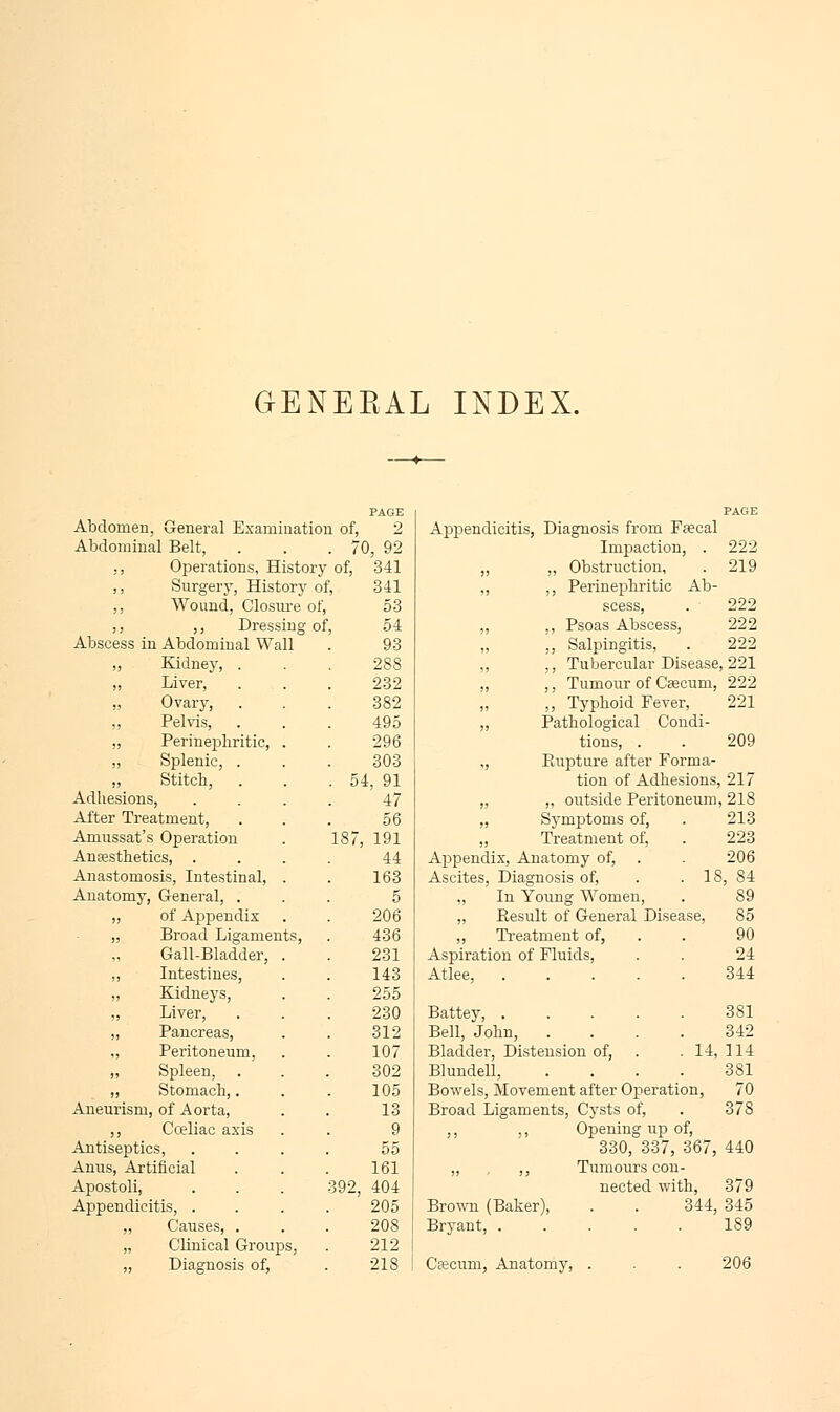 PAGE PAGE Abdomen, General Examination of, 2 Appendicitis, Diagnosis from Faecal Abdominal Belt, . 7 0, 92 Impaction, . 222 ,, Operations, History of, 341 ,, ,, Obstruction, 219 ,, Surgery, Historj of, 341 ,, ,, Perinephritie Ab- ,, Wound, Closure of, 53 scess, 222 ,, ,, Dressing of, 54 ,, ,, Psoas Abscess, 222 Abscess in Abdominal Wall 93 ,, ,, Salpingitis, 222 ,, Kidney, . 288 ,, ,, Tubercular Disease ,221 „ Liver, 232 „ ,, Tumour of Caecum, 222 „ Ovary, 382 „ ,, Typhoid Fever, 221 ,, Pelvis, 495 „ Pathological Condi- ,, Perinephritie, . 296 tions, . 209 „ Splenic, . 303 „ Kupture after Forma- „ Stitch, . . 54, ! tion of Adhesions 217 Adhesions, 47 „ „ outside Peritoneum ,218 After Treatment, 56 ,, Symptoms of, 213 Amussat's Operation 187 191 ,, Treatment of, 223 Anaesthetics, . 44 Appendix, Anatomy of, 206 Anastomosis, Intestinal, . 163 Ascites, Diagnosis of, . . 18, 84 Anatomy, General, . 5 ., In Young Women, 89 ,, of Appendix 206 „ Besult of General Disease, 85 „ Broad Ligaments, 436 ,, Treatment of, 90 Gall-Bladder, . 231 Aspiration of Fluids, 24 ,, Intestines, 143 Atlee, 344 „ Kidneys, 255 „ Liver, 230 Battey, ..... 381 ,, Pancreas, 312 Bell, John, .... 342 „ Peritoneum, 107 Bladder, Distension of, . .14, 114 „ Spleen, 302 Blundell, .... 381 ,, Stomach,. 105 Bowels, Movement after Operation, 70 Aneurism, of Aorta, 13 Broad Ligaments, Cysts of, 378 ,, Cceliac axis 9 ,, ,, Opening up of, Antiseptics, 55 330, 337, 367, 440 Anus, Artificial 161 ,, ,, Tumours con- Apostoli, 392, 404 nected with, 379 Appendicitis, . 205 Brown (Baker), . . 344, 345 „ Causes, . 208 Bryant, ..... 189 „ Clinical Groups, 212 ,, Diagnosis of, 218 Caecum, Anatomy, . 206