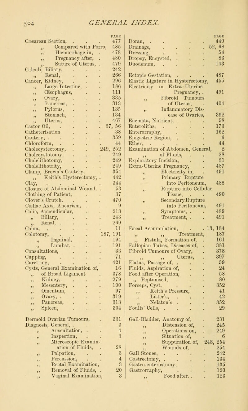 5°4 PAGE PAGE Caesarean Section, . 477 Dorau, . . . . 440 „ Compared with Porro, 485 Drainage, 52, 68 „ Haemorrhage in, 478 Dressing, .... 54 ,, Pregnancy after, 480 Dropsy, Encysted, . 83 „ Suture of Uterus, 479 Duodenum, .... 143 Calculi, Biliary, 242 ,, Renal, 266 Ectopic Gestation, . 487 Cancer, Kidney. 296 Elastic Ligature in Hysterectomy, 455 „ Large Intestine, 186 Electricity in Extra - Uterine „ (Esophagus, 111 Pregnancy, . 491 „ Ovary, 335 ,, Fibroid Tumours ,, Pancreas, 313 of Uterus, 404 „ Pylorus, 135 ,, Inflammatory Dis „ Stomach, 134 ease of Ovaries 392 „ Uterus, 467 Enemata, Nutrient, . 58 Castor Oil, 37, 56 Enteroliths, 173 Catheterisation 38 Enterorraphy, 162 Cautery, . 359 Epigastric Region, . 6 Chloroform, 44 Ether, .... 44 Cholecystectomy, 249, 252 Examination of Abdomen, General, 2 Cholecystotomy, 249 ,, of Fluids, . 28 Cholelithotomy, 249 Exploratory Incision, 31 Cholelithotrity, 249 Extra-Uterine Pregnancy, 487 Clamp, Brown's Cautery, 354 ,, Electricity in, 491 ,, Keith's Hysterectomy, 442 ,, Primary Rupture Clay, .... 344 into Peritoueun 488 Closure of Abdominal Wound, 53 „ Rupture into Cellular Clothing of Patient, 37 Tissue, 490 Clover's Crutch, 470 „ Secondary Rupture Cceliac Axis, Aneurism, 9 into Peritoneum, 491 Colic, Appendicular, 213 „ Symptoms, . 489 „ Biliary, 243 ,, Treatment, . 491 „ Renal, . 269 Colon, 11 Faecal Accumulation, 13, 184 Colotomy, 187, 191 ,, ,, Treatment 187 ,, Inguinal, 194 ,, Fistula, Formation of, 161 „ Lumbar, . 191 Fallopian Tubes, Diseases of, 381 Consultations, 33 Fibroid Tumours of Ovary, 378 Cupping, 71 ,, ,, Uterus, 397 Curetting, 421 Flatus, Passage of, . 59 Cysts, General Examination of, 16 Fluids, Aspiration of, 24 ,, of Broad Ligament 378 Food after Operation, 58 ,, Kidney, 279 „ Peptonised, 80 ,, Mesentery, 100 Forceps, Cyst, 352 „ Omentum, 97 ,, Keith's Pressure, 41 ,, Ovary, . 319 ,, Lister's, 42 „ Pancreas, 313 ,, Nelaton's . 352 „ Spleen, 304 Foulis' Cells, . 29 Dermoid Ovarian Tumours, 331 Gall-Bladder, Anatomy of, 231 Diagnosis, General, . 3 ,, Distension of, 245 ,, Auscultation, . 4 ,, Operations on, 249 „ Inspection, 3 ,, Situation of, 6 ,, Microscopic Examin- ,, Suppuration of, 248, 254 ation of Fluids, 28 ,, Wounds of, 254 ,, Palpation, 3 Gall Stones, 242 ,, Percussion, 4 Gastrectomy, . 134 „ Rectal Examination, 3 Gastroenterostomy, 135 ,, Removal of Fluids, 20 Gastrorraphy, 120 „ Vaginal Exami natioi i, 3 ,, Food after, . 123