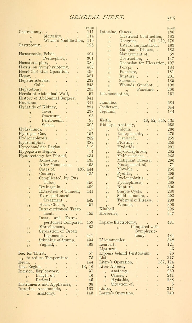 5°5 Gastrostomy, .... PAGE 111 Intestine, Cancer, . PAGE 186 ,, Mortality, . 114 ,, Cicatricial Contraction, 183 ,, Witzer's Modification, 119 „ Gangrene, 161, 170, 179 Gastrotomy, .... 125 ,, Lateral Implantation, 163 ,, Malignant Disease, 183 Hematocele, Pelvic, 494 ,, Management of, 59 ,, Perinephric,. 301 ,, Obstruction, 147 Hematosalpinx, 382 „ Operation for Ulceration, 197 Harris, on Symphysiotomy, 483 „ Polypi, . 184 Heart-Clot after Operation, 496 ,, Puncture, 181 Hegar, ..... 381 „ Rupture, . 201 Hepatic Abscess, 232 ,, Sarcoma, 185 Colic, 243 ,, Wounds, Gunshot, 198 Hepatotomy, .... 235 „ ,, Puncture, 200 Hernia of Abdominal Wall, 91 Intussusception, 151 History of Abdominal Surgery, 341 Houstoun, .... 341 Jaundice, 284 Hydatids of Kidney, 291 Jeafferson, 344 ,, Liver, 238 Jejunum, 144 ,, Omentum, 98 ,, Peritoneum, . 98 Keith, . . 48, 52, 345, 435 ,, Spleen, 305 Kidneys, Anatomy, 255 Hydramnios, .... 17 ,, Calculi, 266 Hydrogen Gas, 157 , Enlargements, . 279 Hydronephrosis, 282 , Displaced,. 259 Hydrosalpinx, 382 , Floating, . 259 Hypochondriac Region, 5, 9 , Hydatids, . 291 Hypogastric Region, 14 , Hydronephrosis, 282 Hysterectomy for Fibroid, 434 , Malformations, . 265 ,, Adhesions, 435 , Malignant Disease, 296 ., After Menopause, 453 , Management of, 71 ,, Cases of, . 435 , 444 , Movable, . 258 ,, Cautery, 435 , Pyelitis, . 299 ,, Complicated by Pus , Pyelonephritis, . 300 Tubes, 450 , Pyonephrosis, 288 ,, Drainage in, 459 , Rupture, . 300 ,, Extraction of Tumour, 441 , Simple Cysts, 280 ,, Extra-peritoneal , Solid Tumours, . 293 Treatment, . 442 , Tubercular Disease, 293 ,, Heart-Clot in, 451 ,, Wounds, . 300 ,, Intra-peritoneal Treat- Kimball, 395 ment, . 455 Koeberlee, 347 ,, Intra- and Extra- peritoneal Compared, 459 Laparo-Electrotomy, 481 ,, Morcellement, 463 ,. Compared wit! 1 ,, Separation of Broad Symphysio- Ligaments, . 441 tomy, 484 ,, Stitching of Stump, 434 L'Aummonier, 342 ,, Vaginal, . 469 Lembert, 121 Ligatures, 43 Ice, for Thirst, 57 Lipoma behind Peritoneum, 96 ,, to reduce Temperature 75 List, .... 347 Ileum, ..... 144 Littre's Operation, . 187,194 Iliac Region, . . .1 3, 16 Liver Abscess, 232 Incision, Exploratory, 31 ,, Anatomy, 230 ,, Length of, 46 ,, Cancer, . 241 „ Parietal, 45 „ Hydatids, 238 Instruments and Appliances, 38 ,, Situation of, . 6 Intestine, Anastomosis, 163 Lizars, ..... 344 „ Anatomy, 143 Lore -ta's Operation, 140