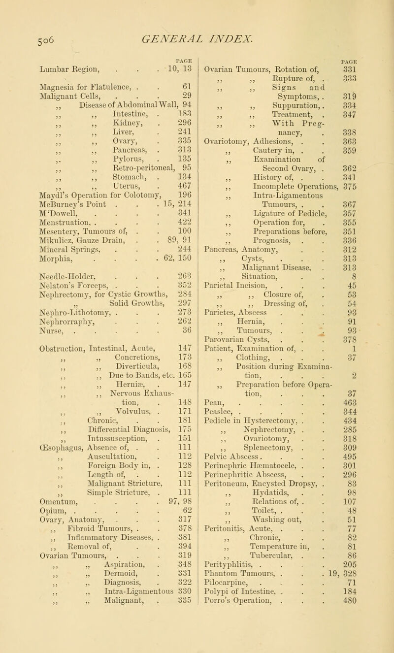 Lumbar Region, PAGE 10, 13 Magnesia for Flatulence, . . 61 Malignant Cells, ... 29 ,, Disease of Abdominal Wall, 94 ,, ,, Intestine, . 183 Kidney, . 296 Liver, . 241 ,, >j Ovary, . 335 ,, ., Pancreas, . 313 ,. ,, Pylorus, . 135 ,, ,, Retro-peritoneal, 95 ,, ,, Stomach, . 134 Uterus, . 467 Maydl's Operation for Colotomy, 196 McBurney's Point . . . 15, 214 M'Dowell, .... 341 Menstruation 422 Mesentery, Tumours of, . . 100 Mikulicz, Gauze Drain, . . 89, 91 Mineral Springs, . . . 244 Morphia, . . . .62, 150 Needle-Holder, . . . 263 Nelaton's Forceps, . . . 352 Nephrectomy, for Cystic Growths, 284 Solid Growths, 297 Nephro-Lithotomy, . . . 273 Nephrorraphy, . . . 262 Nurse, ..... 36 Obstruction, Intestinal, Acute, 147 ,, „ Concretions, 173 ,, ,, Diverticula, 168 ,, ,, Due to Bauds, etc. 165 ,, ,, Hernia?, . 147 ,, ,, Nervous Exhaus- tion, . 148 ,, ,, Volvulus, . 171 ., Chronic, . . 181 ,, Differential Diagnosis, 175 ,, Intussusception, . 151 (Esophagus, Absence of, . . Ill ,, Auscultation, . 112 ,, Foreign Body in, . 128 Length of, . . 112 ,, Malignant Stricture, 111 ,, Simple Stricture, . Ill Omentum, . . . . 97, 98 Opium, ..... 62 Ovary, Anatomy, . . . 317 ,, Fibroid Tumours, . . 378 ,, Inflammatory Diseases, . 381 ., Removal of, . . 394 Ovarian Tumours, . . . 319 ,, ,, Aspiration, . 34S „ Dermoid, . 331 ,, ,, Diagnosis, . 322 ,, ,, Intra-Ligamentous 330 ,, „ Malignant, . 335 PAGE Ovarian Tumours, Rotation of, 331 ,, ,, Rupture of, . 333 ,, ,, Signs and Symptoms, . 319 ,, ,, Suppuration,. 334 ,, ,, Treatment, . 347 ,, ,, With Preg- nancy, . 338 Ovariotomy, Adhesions, . . 363 ,, Cautery in, . . 359 ,, Examination of Second Ovary, . 362 ,, History of, . . 341 ,, Incomplete Operations, 375 ,, Intra-Ligamentous Tumours, . . 367 ,, Ligature of Pedicle, 357 ,, Operation for, . 355 ,, Preparations before, 351 ,, Prognosis, . . 336 Pancreas, Anatomy, . . 312 Cysts, . . . 313 ,, Malignant Disease, . 313 ,, Situation, . . 8 Parietal Incision, ... 45 ,, ,, Closure of, . 53 ,, ,, Dressing of, . 54 Parietes, Abscess ... 93 ,, Hernia, ... 91 ,, Tumours, ... 93 Parovarian Cysts, . . . 378 Patient, Examination of, . . 1 ,, Clothing, ... 37 ,, Position during Examina- tion, ... 2 ,, Preparation before Opera- tion, ... 37 Pean, 463 Peaslee, ..... 344 Pedicle in Hysterectomy, . . 434 ,, Nephrectomy, . . 285 ,, Ovariotomy, . . 318 ,, Splenectomy, . . 309 Pelvic Abscess.... 495 Perinephric Hematocele, . . 301 Perinephritic Abscess, . . 296 Peritoneum, Encysted Dropsy, . 83 ,, Hydatids, . . 98 ,, Relations of, . . 107 ,, Toilet, ... 48 ,, Washing out, . 51 Peritonitis, Acute, ... 77 ,, Chronic, . . 82 ,, Temperature in, . 81 ,, Tubercular, . . 86 Perityphlitis, .... 205 Phantom Tumours, . . . 19, 328 Pilocarpine, . . . . 71 Polypi of Intestine, . . . 184 Porro's Operation, . . . 480