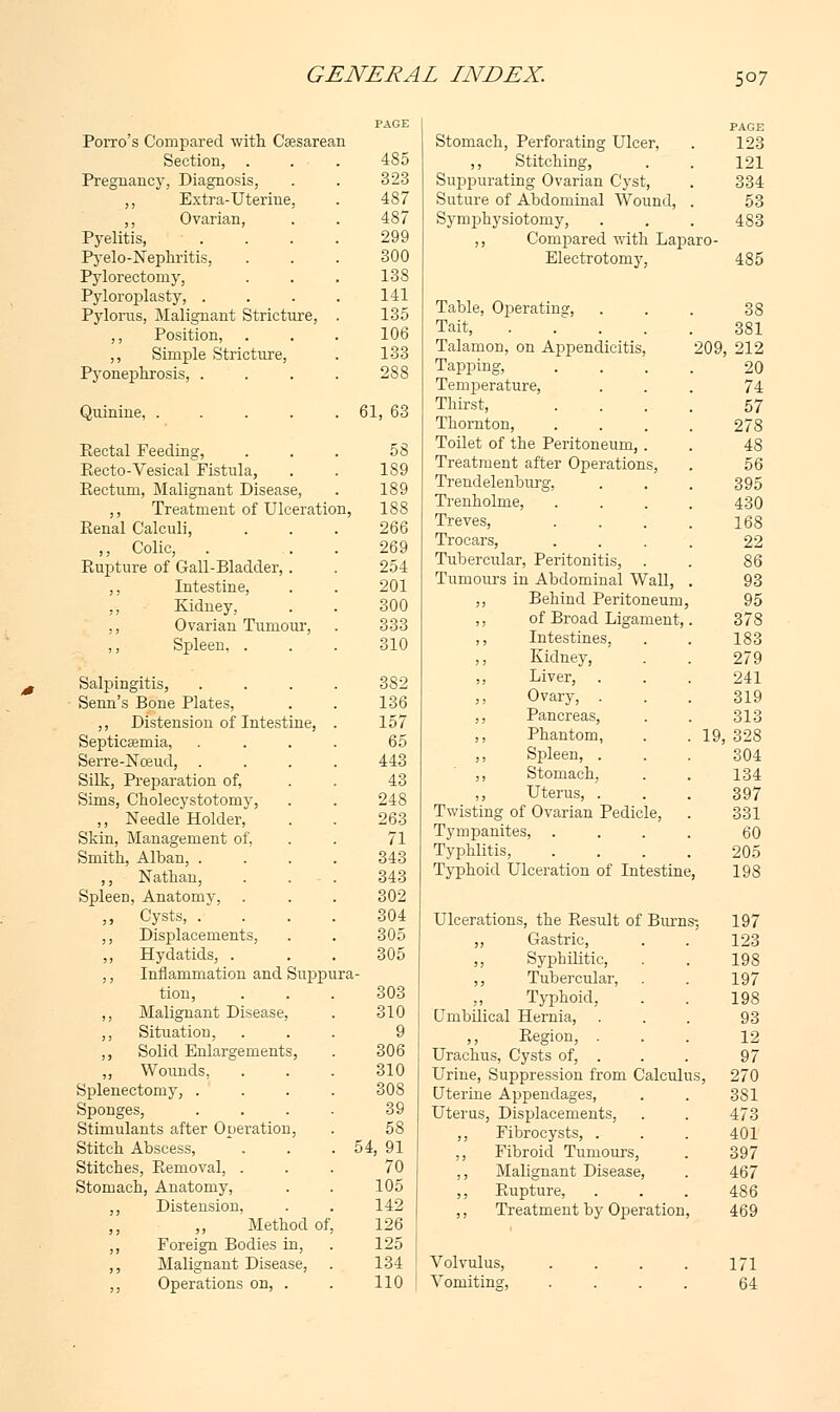 Porro's Compared with Csesarean Section, . . . 485 Pregnancy, Diagnosis, . . 323 „ Extra-Uterine, . 487 ,, Ovarian, . . 487 Pyelitis, ■ . . . . 299 Pyelo-Nephritis, ... 300 Pylorectomy, . . . 138 Pyloroplasty, .... 141 Pylorus, Malignant Stricture, . 135 ,, Position, . . . 106 ,, Simple Stricture, . 133 Pyonephrosis, .... 288 Quinine, . . . . . 61, 63 Eectal Feeding, ... 58 Eecto-Vesical Fistula, . . 189 Rectum, Malignant Disease, . 189 ,, Treatment of Ulceration, 1S8 Renal Calculi, . . . 266 ,, Colic, . 269 Rupture of Gail-Bladder, . . 254 ,, Intestine, . . 201 Kidney, . . 300 ,, Ovarian Tumour, . 333 Spleen, . . . 310 Salpingitis, .... 382 Senn's Bone Plates, . . 136 ,, Distension of Intestine, . 157 Septicaemia, . . . . 65 Serre-Noeud, .... 443 Silk, Preparation of, . . 43 Sims, Cholecystotomy, . . 248 ,, Needle Holder, . . 263 Skin, Management of, . . 71 Smith, Alban, .... 343 ,, Nathan, . . . 343 Spleen, Anatomy, . . . 302 ,, Cysts, .... 304 ,, Displacements, . . 305 ,, Hydatids, . 305 ,, Inflammation and Suppura- tion, ... 303 ,, Malignant Disease, . 310 ,, Situation, ... 9 ,, Solid Enlargements, . 306 „ Wounds, ... 310 Splenectomy, .... 308 Sponges, . . . . 39 Stimulants after Operation, . 58 Stitch Abscess, . . . 54, 91 Stitches, Removal, ... 70 Stomach, Anatomy, . . 105 ,, Distension, . . 142 Method of, 126 ,, Foreign Bodies in, . 125 ,, Malignant Disease, . 134 ,, Operations on, . . 110 Stomach, Perforating Ulcer, PAGE 123 ,, Stitching, 121 Suppurating Ovarian Cyst, 334 Suture of Abdominal Wound, 53 Symphysiotomy, 483 ,, Compared with Laparo- Electrotomy, 485 Table, Operating, 38 Tait, .... 381 Talamon, on Appendicitis, 209, 212 Tapping, 20 Temperature, 74 Thirst, 57 Thornton, 278 Toilet of the Peritoneum, . 48 Treatment after Operations, 56 Trendelenburg, 395 Trenholme, 430 Treves, 168 Trocars, 22 Tubercular, Peritonitis, 86 Tumours in Abdominal Wall, 93 ,, Behind Peritoneum, 95 ,, of Broad Ligament, 378 ,, Intestines, 183 ,, Kidney, 279 ,, Liver, 241 ,, Ovary, . 319 ,, Pancreas, 313 ,, Phantom, 19, 328 ,, Spleen, . 304 ,, Stomach, 134 ,, Uterus, . 397 Twisting of Ovarian Pedicle, 331 Tympanites, 60 Typhlitis, 205 Typhoid Ulceration of Intestine 198 Ulcerations, the Result of Burn ;-, 197 ,, Gastric, 123 ,, Syphilitic, 198 ,, Tubercular, 197 Typhoid, 198 Umbilical Hernia, 93 ,, Region, . 12 Urachus, Cysts of, . 97 Urine, Suppression from Calculi s, 270 Uterine Appendages, 381 Uterus, Displacements, 473 ,, Fibrocysts, . 401 ,, Fibroid Tumours, 397 ,, Malignant Disease, 467 ,, Rupture, 486 ,, Treatment by Operation, 469 Volvulus, .... 171 Vomiting, .... 64