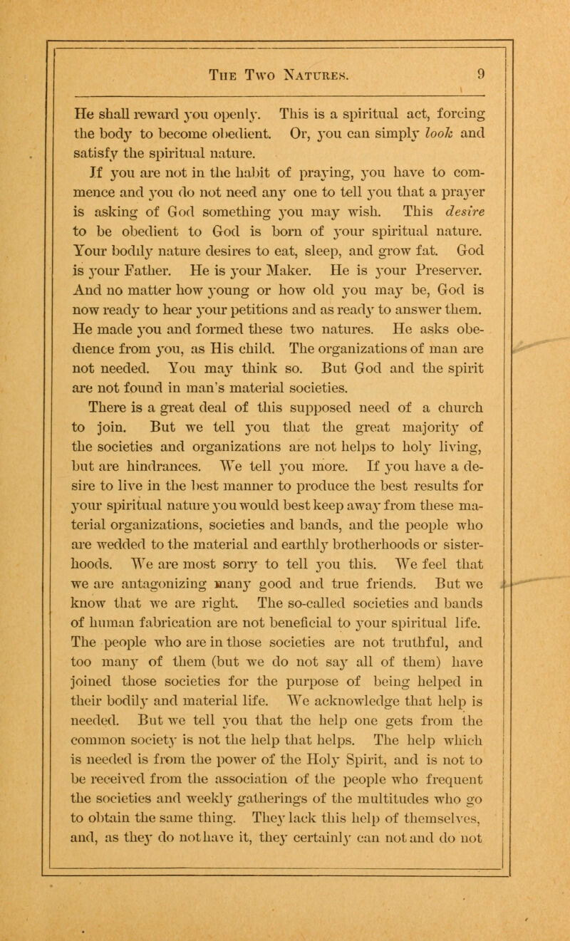 He shall reward you openly. This is a spiritual act, forcing the body to become obedient. Or, you can simply look and satisfy the spiritual nature. If you are not in the habit of praying, you have to com- mence and you do not need any one to tell 3-011 that a pra}'er is asking of God something you may wish. This desire to be obedient to God is born of your spiritual nature. Your bodily nature desires to eat, sleep, and grow fat. God is your Father. He is your Maker. He is your Preserver. And no matter how young or how old }rou ma}r be, God is now ready to hear your petitions and as ready to answer them. He made you and formed these two natures. He asks obe- dience from you, as His child. The organizations of man are not needed. You may think so. But God and the spirit are not found in man's material societies. There is a great deal of this supposed need of a church to join. But we tell you that the great majority of the societies and organizations are not helps to holy living, but are hindrances. We tell 3-ou more. If you have a de- sire to live in the best manner to produce the best results for your spiritual nature 3-ou would best keep awa3' from these ma- terial organizations, societies and bands, and the people who are wedded to the material and earthy brotherhoods or sister- hoods. We are most soriy to tell 3-011 this. We feel that we are antagonizing man3r good and true friends. But we know that we are right. The so-called societies and bands of human fabrication are not beneficial to 3^our spiritual life. The people who are in those societies are not truthful, and too man3- of them (but we do not sa3r all of them) have joined those societies for the purpose of being helped in their bodil3' and material life. We acknowledge that help is needed. But we tell 3-011 that the help one gets from the common society is not the help that helps. The help which is needed is from the power of the H0I3- Spirit, and is not to be received from the association of the people who frequent the societies and weekl)* gatherings of the multitudes who go to obtain the same thing. The3- lack this help of themselves, and, as the3' do not have it, the3' certainty can not and do not