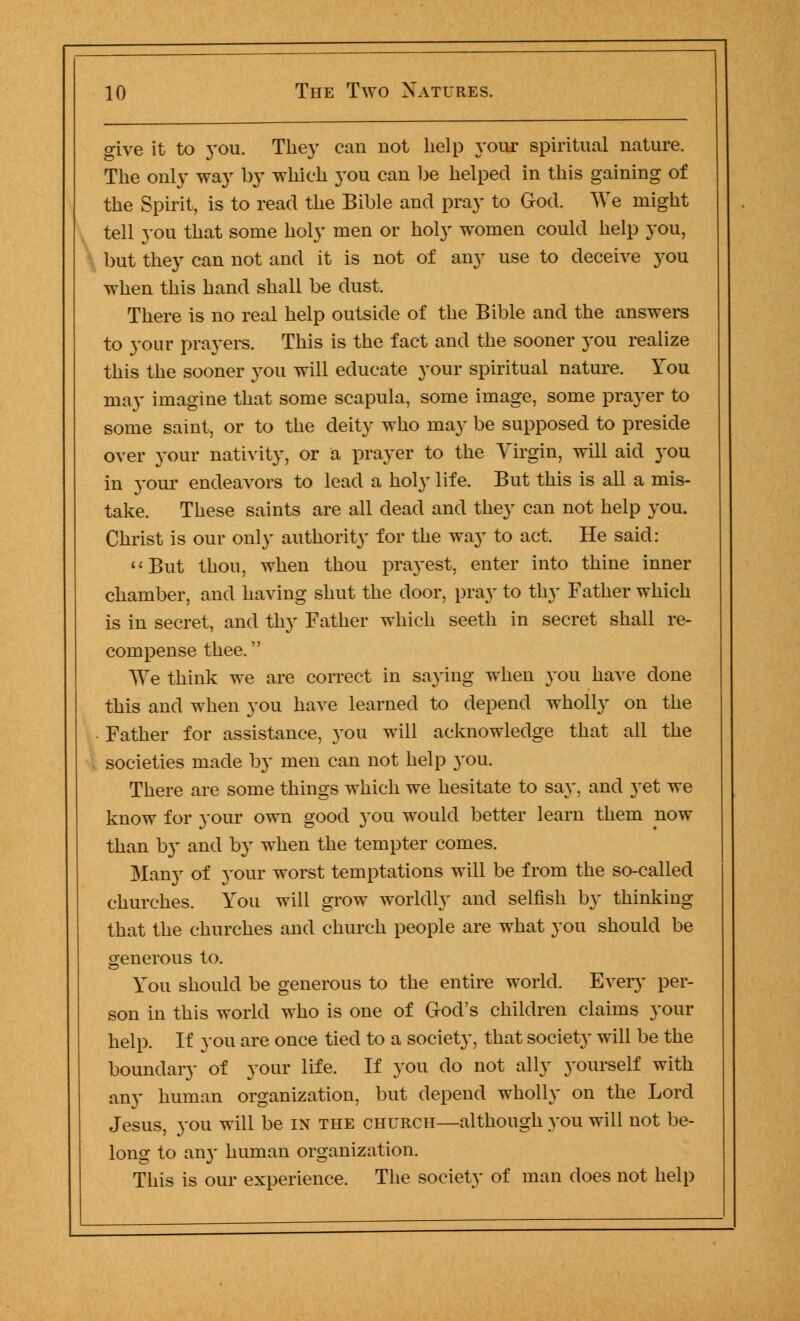 give it to you. They can not help your spiritual nature. The only way by which you can be helped in this gaining of the Spirit, is to read the Bible and pray to God. We might tell you that some holy men or holy women could help you, but they can not and it is not of any use to deceive you when this hand shall be dust. There is no real help outside of the Bible and the answers to your prayers. This is the fact and the sooner you realize this the sooner you will educate your spiritual nature. You may imagine that some scapula, some image, some prayer to some saint, or to the deity who may be supposed to preside over your nativity, or a prayer to the Virgin, will aid you in }Tour endeavors to lead a holy life. But this is all a mis- take. These saints are all dead and they can not help you. Christ is our only authority for the way to act. He said: But thou, when thou prayest, enter into thine inner chamber, and having shut the door, pray to thy Father which is in secret, and thy Father which seeth in secret shall re- compense thee. We think we are correct in saying when you have done this and when you have learned to depend wholly on the Father for assistance, you will acknowledge that all the societies made by men can not help you. There are some things which we hesitate to say. and yet we know for your own good you would better learn them now than by and by when the tempter comes. Many of your worst temptations will be from the so-called churches. You will grow worldly and selfish by thinking that the churches and church people are what you should be generous to. You should be generous to the entire world. Every per- son in this world who is one of God's children claims your help. If you are once tied to a society, that society will be the boundary of your life. If you do not ally yourself with any human organization, but depend wholly on the Lord Jesus, you will be in the church—although you will not be- long to an}' human organization. This is our experience. The society of man does not help