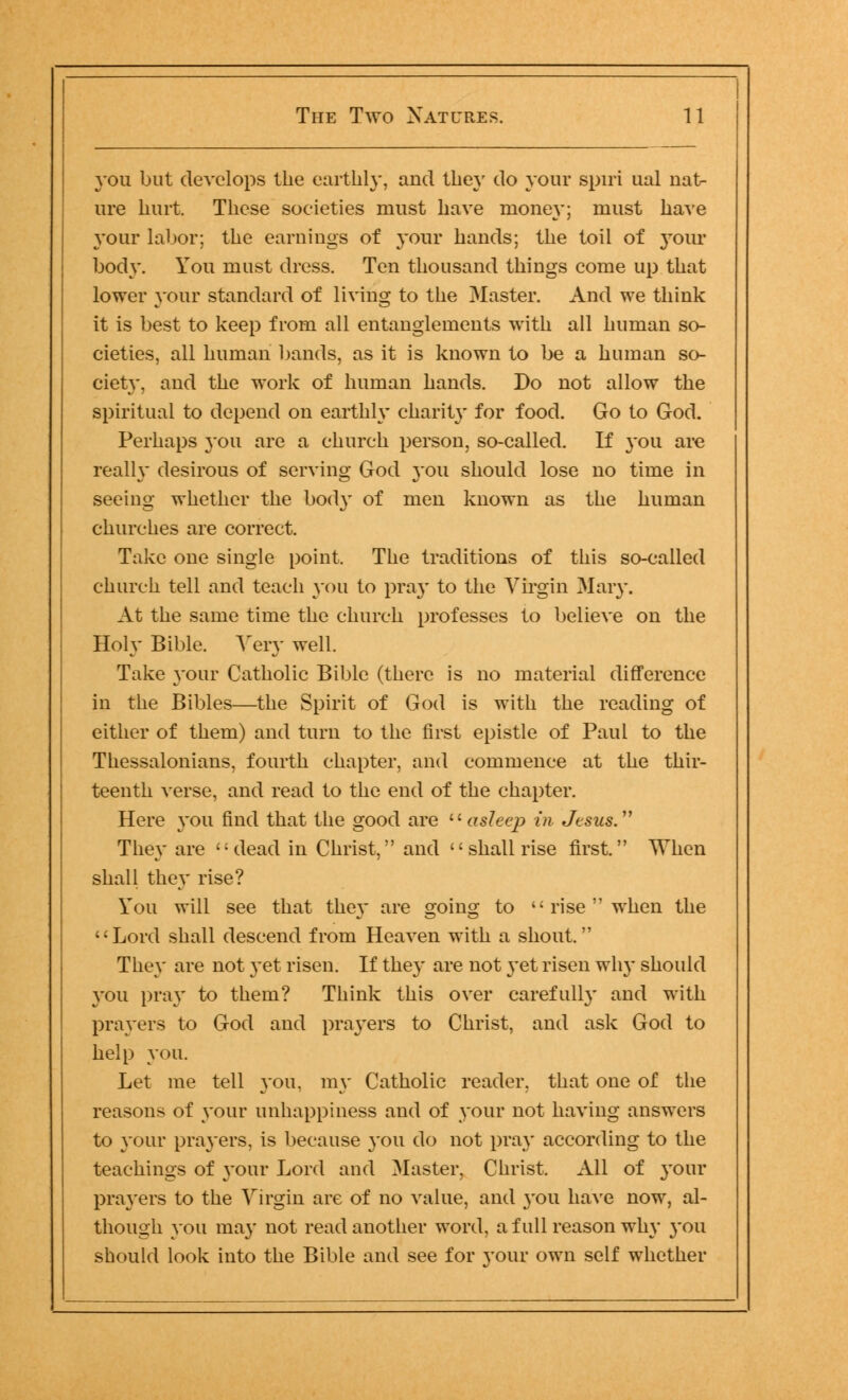 you but develops the earthly, and they do your spiri ual nat- ure hurt. These societies must have money; must have your labor; the earnings of your hands; the toil of your body. You must dress. Ten thousand things come up that lower your standard of living to the Master. And we think it is best to keep from all entanglements with all human so- cieties, all human bands, as it is known to be a human so- ciety, and the work of human hands. Do not allow the spiritual to depend on earthly charit}' for food. Go to God. Perhaps 3*011 are a church person, so-called. If you are really desirous of serving God 3-011 should lose no time in seeing whether the body of men known as the human churches are correct. Take one single point. The traditions of this so-called church tell and teach you to pray to the Virgin Mary. At the same time the church professes to believe on the Holy Bible. Very well. Take your Catholic Bible (there is no material difference in the Bibles—the Spirit of God is with the reading of either of them) and turn to the first epistle of Paul to the Thessalonians, fourth chapter, and commence at the thir- teenth verse, and read to the end of the chapter. Here you find that the good are asleep in Jesus. They are 'Ulead in Christ, and  shall rise first. When shall they rise? You will see that the}' are going to '■ rise  when the Lord shall descend from Heaven with a shout. They are not 3-et risen. If they are not 3*et risen why should you pray to them? Think this over carefully and with prayers to God and prayers to Christ, and ask God to help you. Let me tell you. my Catholic reader, that one of the reasons of your unhappiness and of your not having answers to your prayers, is because 3011 do not pray according to the teachings of 3'our Lord and Master, Christ. All of 3*0111* pra3'ers to the Virgin are of no value, and 3'ou have now, al- though you may not read another word, a full reason why 3*011 should look into the Bible and see for your own self whether