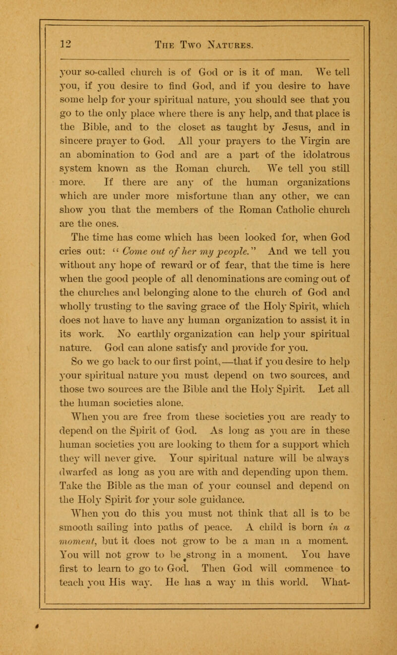 your so-called church is of God or is it of man. We tell you, if you desire to find God, and if you desire to have some help for your spiritual nature, you should see that you go to the only place where there is an}* help, and that place is the Bible, and to the closet as taught by Jesus, and in sincere prayer to God. All your prayers to the Virgin are an abomination to God and are a part of the idolatrous system known as the Roman church. We tell you still more. If there are any of the human organizations which are under more misfortune than an}' other, we can show you that the members of the Roman Catholic church are the ones. The time has come which has been looked for, when God cries out: li Come out of her my people. And we tell you without any hope of reward or of fear, that the time is here when the good people of all denominations are coming out of the churches and belonging alone to the church of God and wholly trusting to the saving grace of the Holy Spirit, which does not have to have any human organization to assist it in its work. Xo earthly organization can help your spiritual nature. God can alone satisfy and provide for you. So we go back to our first point,—that if you desire to help your spiritual nature you must depend on two sources, and those two sources are the Bible and the Holy Spirit. Let all the human societies alone. When you are free from these societies you are ready to depend on the Spirit of God. As long as you are in these human societies you are looking to them for a support which they will never give. Your spiritual nature will be always dwarfed as long as you are with and depending upon them. Take the Bible as the man of your counsel and depend on the Holy Spirit for your sole guidance. When you do this you must not think that all is to be smooth sailing into paths of peace. A child is born in a moment, but it does not grow to be a man in a moment. You will not grow to be strong in a moment. You have first to learn to go to God. Then God will commence to teach you His way. He has a way in this world. What-