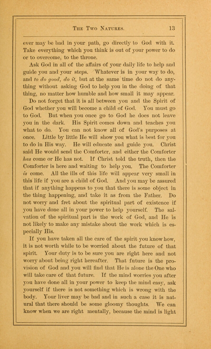 ever ma}' be bad in 3-our path, go directly to God with it. Take even-thing which you think is out of your power to do or to overcome, to the throne. Ask God in all of the affairs of your daily life to help and guide 3-011 and 3-our steps. Whatever is in jrour waj* to do, and to do good, do it, but at the same time do not do anjr- thing without asking God to help 3-ou in the doing of that thing, no matter how humble and how small it may appear. Do not forget that it is all between you and the Spirit of God whether 3-ou will become a child of God. You must go to God. But when 3-011 once go to God he does not leave you in the dark. His Spirit comes down and teaches 3-011 what to do. You can not know all of God's purposes at once. Little Ijv little He will show 3-011 what is best for 3-ou to do in His wa3*. He will educate and guide 3-ou. Christ said He would send the Comforter, and either the Comforter has come or He has not. If Christ told the truth, then the Comforter is here and waiting to help you. The Comforter is come. All the ills of this life will appear very small in this life if 3-011 are a child of God. And 3-011 ma3' be assured that if anything happens to you that there is some object in the thing happening, and take it as from the Father. Do not woriy and fret about the spiritual part of existence if you have done all in your power to help yourself. The sal- vation of the spiritual part is the work of God, and He is not likely to make an3' mistake about the work which is es- pecially His. If 3-011 have taken all the care of the spirit 3rou know how, it is not worth while to be worried about the future of that spirit. Your dutjT is to be sure 3Tou are right here and not worn- about being right hereafter. That future is the pro- vision of God and 3'ou will find that He is alone the One who will take care of that future. If the mind worries 3-ou after you have done all in 3-our power to keep the mind eas3', ask 3^ourself if there is not something which is wrong with the body. Your liver ma3' be bad and in such a case it is nat- ural that there should be some gloon^- thoughts. We can know when we are right mental^-, because the mind is light
