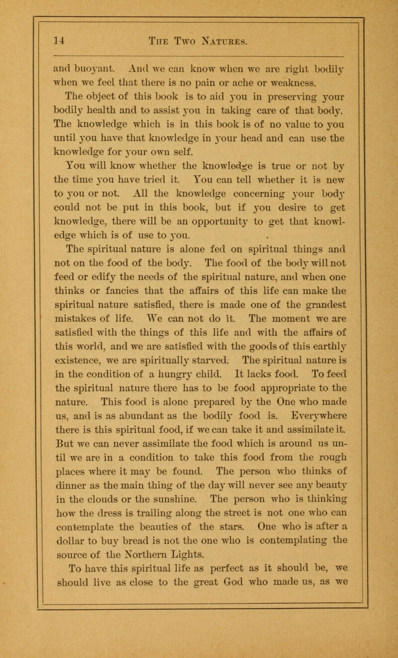 and buoyant. And we can know when we are right bodily when we feel that there is no pain or ache or weakness. The object of this book is to aid you in preserving your bodily health and to assist 3-011 in taking care of that body. The knowledge which is in this book is of no value to }rou until you have that knowledge in your head and can use the knowledge for 3'our own self. You will know whether the knowledge is true or not by the time you have tried it. You can tell whether it is new to }~ou or not. All the knowledge concerning your body could not be put in this book, but if }-ou desire to get knowledge, there will be an opportunity to get that knowl- edge which is of use to you. The spiritual nature is alone fed on spiritual things and not on the food of the body. The food of the bod}- will not feed or edif}r the needs of the spiritual nature, and when one thinks or fancies that the affairs of this life can make the spiritual nature satisfied, there is made one of the grandest mistakes of life. We can not do it. The moment we are satisfied with the things of this life and with the affairs of this world, and we are satisfied with the goods of this earthly existence, we are spiritually starved. The spiritual nature is in the condition of a hungr}' child. It lacks food. To feed the spiritual nature there has to be food appropriate to the nature. This food is alone prepared by the One who made us, and is as abundant as the bodil}' food is. Everywhere there is this spiritual food, if we can take it and assimilate it. But we can never assimilate the food which is around us un- til we are in a condition to take this food from the rough places where it may be found. The person who thinks of dinner as the main thing of the day will never see any beauty in the clouds or the sunshine. The person who is thinking how the dress is trailing along the street is not one who can contemplate the beauties of the stars. One who is after a dollar to buy bread is not the one who is contemplating the source of the Northern Lights. To have this spiritual life as perfect as it should be, we should live as close to the srreat God who made us, as we