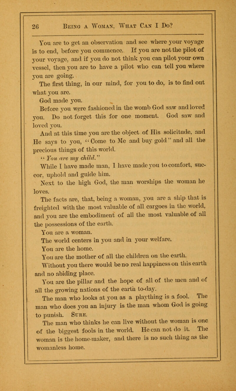 You are to get an observation and see where jour voyage is to end, before you commence. If you are not the pilot of your voyage, and if you do not think you can pilot your own vessel, then you are to have a pilot who can tell you where you are going. The first thing, in our mind, for you to do, is to find out what you arc. God made you. Before you were fashioned in the wonib God saw and loved you. Bo not forget this for one moment. God saw and loved you. And at this time you are the object of His solicitude, and He says to you,  Come to Me and buy gold  and all the precious things of this world.  Yon are my child. While I have made man, I have made you to comfort, suc- cor, uphold and guide him. Next to the high God, the man worships the woman he loves. The facts are, that, being a woman, you are a ship that is freighted with the most valuable of all cargoes in the world, and you are the embodiment of all the most valuable of all the possessions of the earth. You are a woman. The world centers in you and in your welfare. You are the home. You are the mother of all the children on the earth. Without you there would be no real happiness on this earth and no abiding place. You are the pillar and the hope of all of the men and of all the growing nations of the earth to-day. The man who looks at you as a plaything is a fool. The man who does you an injury is the man whom God is going to punish. Sure. The man who thinks he can live without the woman is one of the biggest fools in the world. He can not do it. The woman is the home-maker, and there is no such thing as the womanless home.