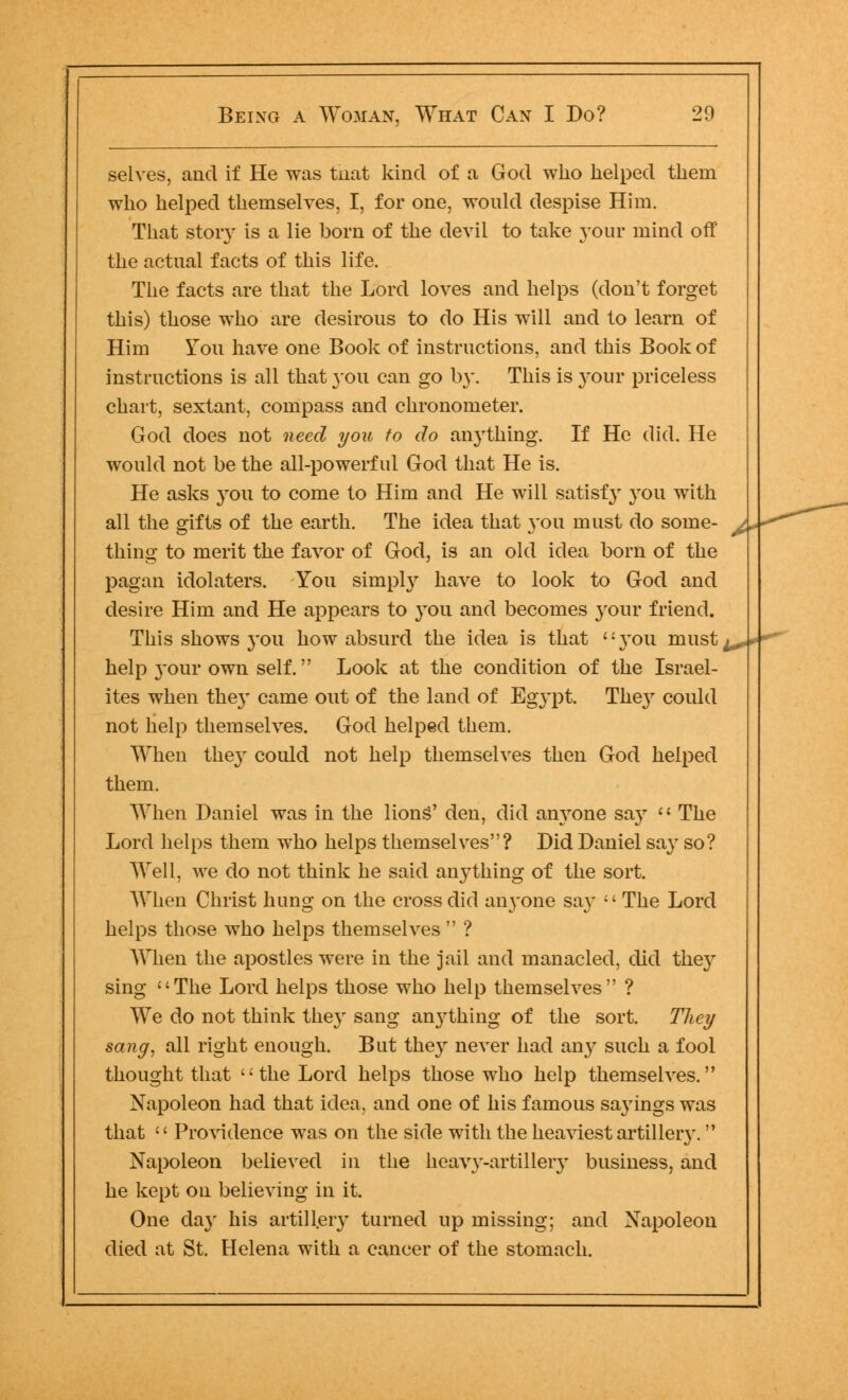 selves, and if He was tnat kind of a God who helped them who helped themselves, I, for one, would despise Him. That story is a lie born of the devil to take your mind off the actual facts of this life. The facts are that the Lord loves and helps (don't forget this) those who are desirous to do His will and to learn of Him You have one Book of instructions, and this Book of instructions is all that 3011 can go by. This is }-our priceless chart, sextant, compass and chronometer. God does not need you to do anything. If He did. He would not be the all-powerful God that He is. He asks you to come to Him and He will satisfy }tou with all the gifts of the earth. The idea that you must do some- thing to merit the favor of God, is an old idea born of the pagan idolaters. You simply have to look to God and desire Him and He appears to you and becomes your friend. This shows you how absurd the idea is that }tou must help your own self. Look at the condition of the Israel- ites when the}- came out of the land of Egypt. The}r could not help themselves. God helped them. When they could not help themselves then God helped them. When Daniel was in the liong' den, did anyone say  The Lord helps them who helps themselves? Did Daniel say so? Well, we do not think he said anj'thing of the sort. When Christ hung on the cross did anyone say  The Lord helps those who helps themselves  ? When the apostles were in the jail and manacled, did the}r sing The Lord helps those who help themselves ? We do not think they sang anj^thing of the sort. They sang, all right enough. But they never had an}^ such a fool thought that the Lord helps those who help themselves. Napoleon had that idea, and one of his famous sa}rings was that '' Providence was on the side with the heaviest artillery. Napoleon believed in the heavy-artillery business, and he kept on believing in it. One day his artillery turned up missing; and Napoleon died at St. Helena with a cancer of the stomach.