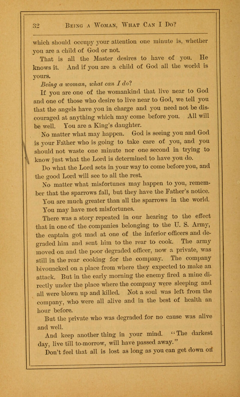 which should occupy your attention one minute is, whether you are a child of God or not. That is all the Master desires to have of you. He knows it. And if you are a child of God all the world is yours. Being a woman, what can I do? If you are one of the womankind that live near to God and one of those who desire to live near to God, we tell you that the angels have you in charge and you need not be dis- couraged at anything which may come before you. All will be well. You are a King's daughter. No matter what may happen. God is seeing you and God is your Father who is going to take care of you, and you should not waste one minute nor one second in trying to know just what the Lord is determined to have you do. Do what the Lord sets in }^our way to come before you, and the good Lord will see to all the rest. No matter what misfortunes may happen to you, remem- ber that the sparrows fall, but they have the Father's notice. You are much greater than all the sparrows in the world. You may have met misfortunes. There was a story repeated in our hearing to the effect that in one of the companies belonging to the U. S. Army, the captain got mad at one of the inferior officers and de- graded him and sent him to the rear to cook. The army moved on and the poor degraded officer, now a private, was still in the rear cooking for the company. The company bivouacked on a place from where they expected to make an attack. But in the early morning the enemy fired a mine di- rectly under the place where the company were sleeping and all were blown up and killed. Not a soul was left from the company, who were all alive and in the best of health an hour before. But the private who was degraded for no cause was alive and well. And keep another thing in your mind. The darkest day, live till to-morrow, will have passed away. Don't feel that all is lost as long as you can get down oil