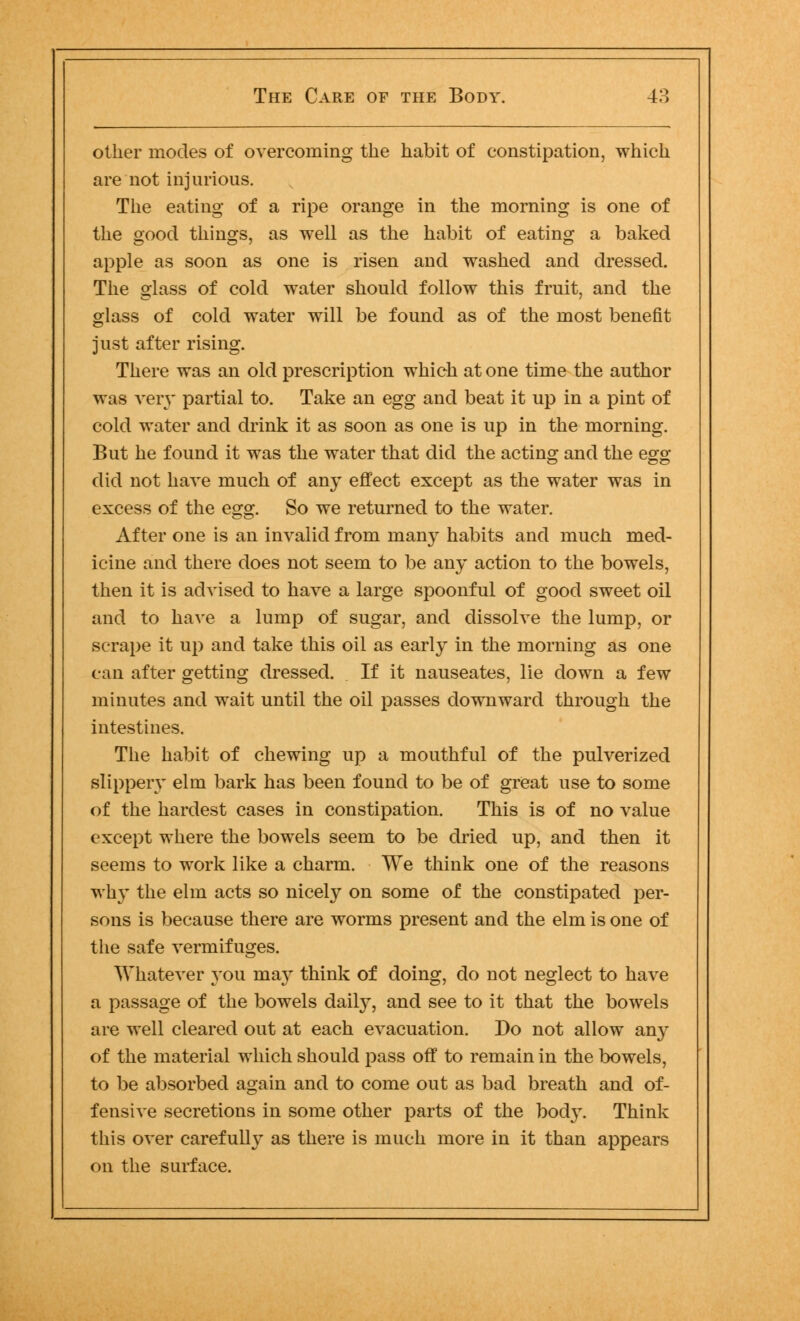 other modes of overcoming the habit of constipation, which are not injurious. The eating of a ripe orange in the morning is one of the good things, as well as the habit of eating a baked apple as soon as one is risen and washed and dressed. The glass of cold water should follow this fruit, and the glass of cold water will be found as of the most benefit just after rising. There was an old prescription which at one time the author was very partial to. Take an egg and beat it up in a pint of cold water and drink it as soon as one is up in the morning. But he found it was the water that did the acting and the egg O DO did not have much of any effect except as the water was in excess of the egg. So we returned to the water. After one is an invalid from many habits and much med- icine and there does not seem to be any action to the bowels, then it is advised to have a large spoonful of good sweet oil and to have a lump of sugar, and dissolve the lump, or scrape it up and take this oil as early in the morning as one can after getting dressed. If it nauseates, lie down a few minutes and wait until the oil passes downward through the intestines. The habit of chewing up a mouthful of the pulverized slippery elm bark has been found to be of great use to some of the hardest cases in constipation. This is of no value except where the bowels seem to be dried up, and then it seems to work like a charm. We think one of the reasons why the elm acts so nicely on some of the constipated per- sons is because there are worms present and the elm is one of the safe vermifuges. Whatever you may think of doing, do not neglect to have a passage of the bowels daily, and see to it that the bowels are well cleared out at each evacuation. Do not allow any of the material which should pass off to remain in the bowels, to be absorbed again and to come out as bad breath and of- fensive secretions in some other parts of the body. Think this over carefully as there is much more in it than appears on the surface.