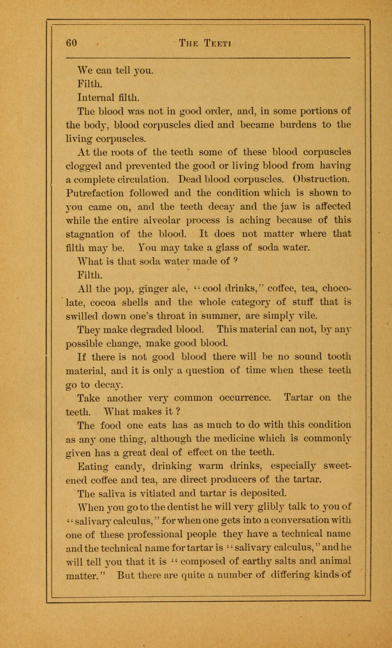 We can tell you. Filth. Internal filth. The blood was not in good order, and, in some portions of the body, blood corpuscles died and became burdens to the living corpuscles. At the roots of the teeth some of these blood corpuscles clogged and prevented the good or living blood from having a complete circulation. Dead blood corpuscles. Obstruction. Putrefaction followed and the condition which is shown to you came on, and the teeth decay and the jaw is affected while the entire alveolar process is aching because of this stagnation of the blood. It does not matter where that filth ma}' be. You ma}' take a glass of soda water. What is that soda water made of ? Filth. All the pop, ginger ale,  cool drinks, coffee, tea, choco- late, cocoa shells and the whole category of stuff that is swilled down one's throat in summer, are simply vile. They make degraded blood. This material can not, by any possible change, make good blood. If there is not good blood there will be no sound tooth material, and it is only a question of time when these teeth go to decay. Take another very common occurrence. Tartar on the teeth. What makes it ? The food one eats has as much to do with this condition as any one thing, although the medicine which is commonly o-iven has a great deal of effect on the teeth. Eating candy, drinking warm drinks, especially sweet- ened coffee and tea, are direct producers of the tartar. The saliva is vitiated and tartar is deposited. When you goto the dentist he will very glibly talk to you of '«salivary calculus, for when one gets into a conversation with one of these professional people they have a technical name and the technical name for tartar is '' salivary calculus, and he will tell you that it is  composed of earth}' salts and animal matter. But there are quite a number of differing kinds of