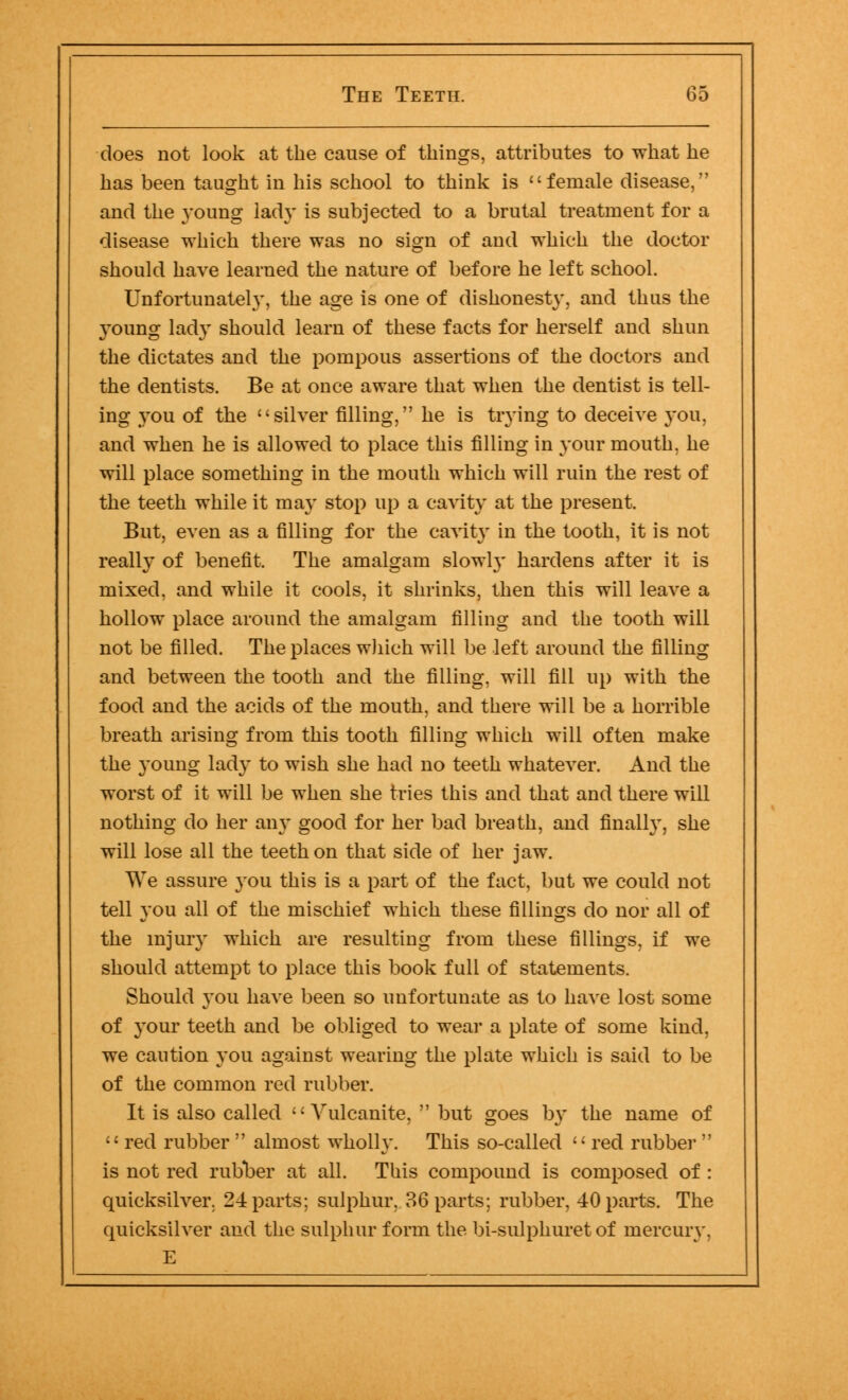 does not look at the cause of things, attributes to what he has been taught in his school to think is female disease, and the young lad}' is subjected to a brutal treatment for a disease which there was no sign of and which the doctor should have learned the nature of before he left school. Unfortunately, the age is one of dishonesty, and thus the young lady should learn of these facts for herself and shun the dictates and the pompous assertions of the doctors and the dentists. Be at once aware that when the dentist is tell- ing you of the silver filling, he is trying to deceive 3*011, and when he is allowed to place this filling in your mouth, he will place something in the mouth which will ruin the rest of the teeth while it ma}' stop up a cavity at the present. But, even as a filling for the cavity in the tooth, it is not really of benefit. The amalgam slowly hardens after it is mixed, and while it cools, it shrinks, then this will leave a hollow place around the amalgam filling and the tooth will not be filled. The places which will be left around the filling and between the tooth and the filling, will fill up with the food and the acids of the mouth, and there will be a horrible breath arising from this tooth filling which will often make the young lady to wish she had no teeth whatever. And the worst of it will be when she tries this and that and there will nothing do her any good for her bad breath, and finally, she will lose all the teeth on that side of her jaw. We assure you this is a part of the fact, but we could not tell you all of the mischief which these fillings do nor all of the injury which are resulting from these fillings, if we should attempt to place this book full of statements. Should you have been so unfortunate as to have lost some of your teeth and be obliged to wear a plate of some kind, we caution you against wearing the plate which is said to be of the common red rubber. It is also called  Vulcanite,  but goes by the name of  red rubber  almost wholly. This so-called  red rubber  is not red rubber at all. This compound is composed of : quicksilver. 24 parts; sulphur, 36 parts; rubber, 40 parts. The quicksilver and the sulphur form the bi-sulphuret of mercury. E