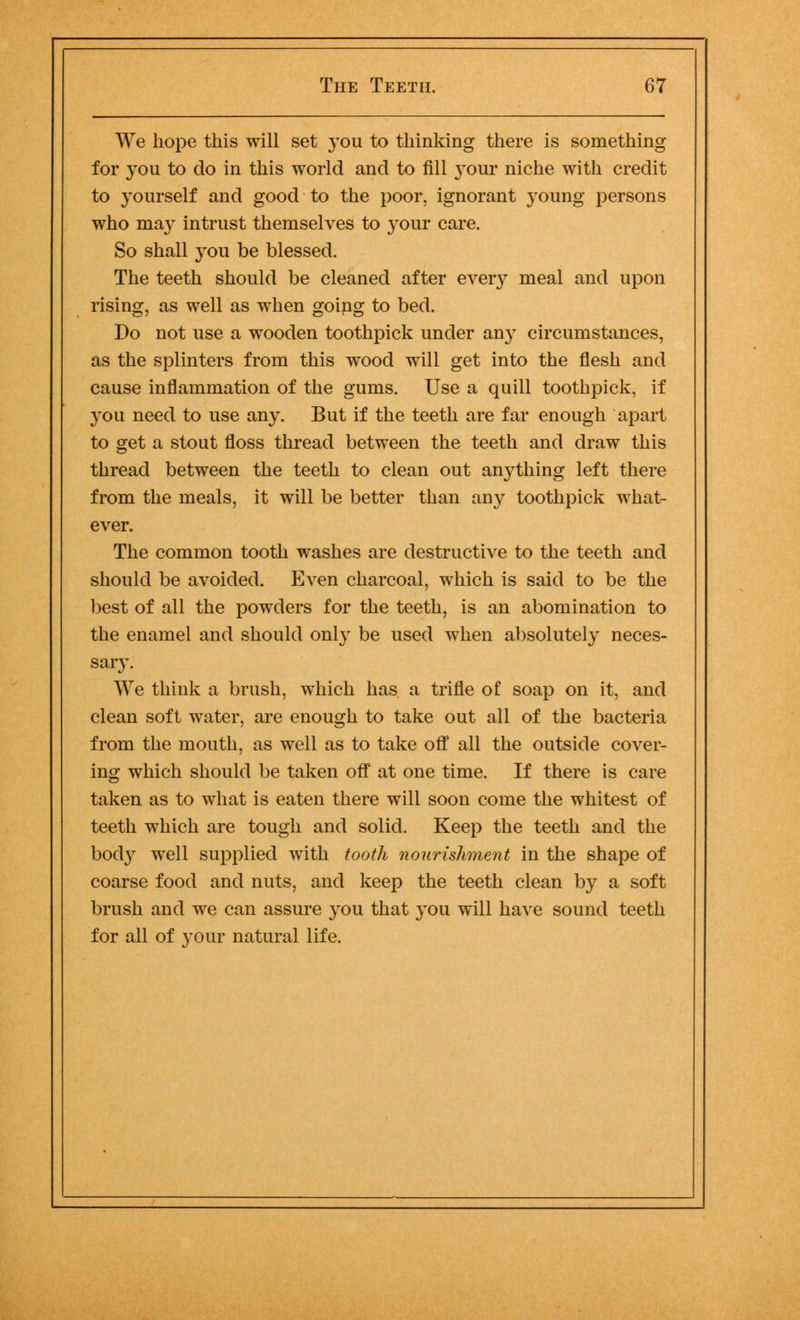 We hope this will set you to thinking there is something for you to do in this world and to fill }'our niche with credit to yourself and good to the poor, ignorant young persons who may intrust themselves to your care. So shall you be blessed. The teeth should be cleaned after every meal and upon rising, as well as when going to bed. Do not use a wooden toothpick under any circumstances, as the splinters from this wood will get into the flesh and cause inflammation of the gums. Use a quill toothpick, if you need to use any. But if the teeth are far enough apart to get a stout floss thread between the teeth and draw this thread between the teeth to clean out anything left there from the meals, it will be better than any toothpick what- ever. The common tooth washes are destructive to the teeth and should be avoided. Even charcoal, which is said to be the best of all the powders for the teeth, is an abomination to the enamel and should onl}- be used when absolutely neces- sary. We think a brush, which has a trifle of soap on it, and clean soft water, are enough to take out all of the bacteria from the mouth, as well as to take off all the outside cover- ing which should be taken off at one time. If there is care taken as to what is eaten there will soon come the whitest of teeth which are tough and solid. Keep the teeth and the body well supplied with tooth nourishment in the shape of coarse food and nuts, and keep the teeth clean by a soft brush and we can assure you that you will have sound teeth for all of your natural life.