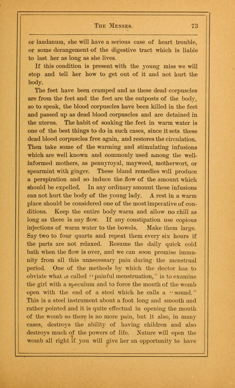 or laudanum, she will have a serious case of heart trouble, or some derangement of the digestive tract which is liable to last her as long as she lives. If this condition is present with the 3'oung miss we will stop and tell her how to get out of it and not hurt the body. The feet have been cramped and as these dead corpuscles are from the feet and the feet are the outposts of the bod}-, so to speak, the blood corpuscles have been killed in the feet and passed up as dead blood corpuscles and are detained in the uterus. The habit of soaking the feet in warm water is one of the best things to do in such cases, since it sets these dead blood corpuscles free again, and restores the circulation. Then take some of the warming and stimulating infusions which are well known and commonly used among the well- informed mothers, as pennyroyal, mayweed, motherwort, or spearmint with ginger. These bland remedies will produce a perspiration and so induce the flow of the amount which should be expelled. In any ordinary amount these infusions can not hurt the body of the young lady. A rest in a warm place should be considered one of the most imperative of con- ditions. Keep the entire body warm and allow no chill as long as there is any flow. If any constipation use copious injections of warm water to the bowels. Make them large. Say two to four quarts and repeat them eveiy six hours if the parts are not relaxed. Resume the daily quick cold bath when the flow is over, and we can soon promise immu- nity from all this unnecessary pain during the menstrual period. One of the methods by which the doctor has to obviate what ±s called painful menstruation, is to examine the girl with a speculum and to force the mouth of the womb open with the end of a steel which he calls a sound. This is a steel instrument about a foot long and smooth and rather pointed and it is quite effectual in opening the mouth of the womb so there is no more pain, but it also, in many cases, destroys the abilit}' of having children and also destroys much of the powers of life. Nature will open the womb all right if you will give her an opportunit}r to have