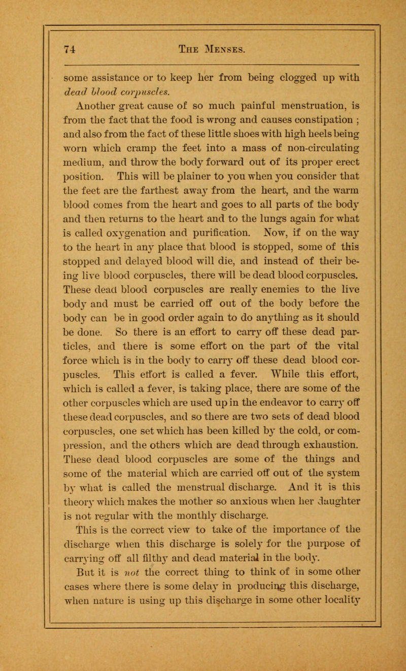 some assistance or to keep her from being clogged up with dead blood corpuscles. Another great cause of so much painful menstruation, is from the fact that the food is wrong and causes constipation ; and also from the fact of these little shoes with high heels being worn which cramp the feet into a mass of non-circulating medium, and throw the body forward out of its proper erect position. This will be plainer to you when you consider that the feet are the farthest away from the heart, and the warm blood comes from the heart and goes to all parts of the body and then returns to the heart and to the lungs again for what is called oxygenation and purification. Now, if on the way to the heart in any place that blood is stopped, some of this stopped and delayed blood will die, and instead of their be- ing live blood corpuscles, there will be dead blood corpuscles. These dead blood corpuscles are really enemies to the live bod}' and must be carried off out of the body before the body can be in good order again to do anything as it should be done. So there is an effort to carry off these dead par- ticles, and there is some effort on the part of the vital force which is in the body to carry off these dead blood cor- puscles. This effort is called a fever. While this effort, which is called a fever, is taking place, there are some of the other corpuscles which are used up in the endeavor to carry off these dead corpuscles, and so there are two sets of dead blood corpuscles, one set which has been killed by the cold, or com- pression, and the others which are dead through exhaustion. These dead blood corpuscles are some of the things and some of the material which are carried off out of the system by what is called the menstrual discharge. And it is this theory which makes the mother so anxious when her daughter is not regular with the monthly discharge. This is the correct view to take of the importance of the discharge when this discharge is solely for the purpose of carrying off all filth}' and dead material in the body. But it is not the correct thing to think of in some other cases where there is some delay in producing this discharge, when nature is using up this discharge in some other locality