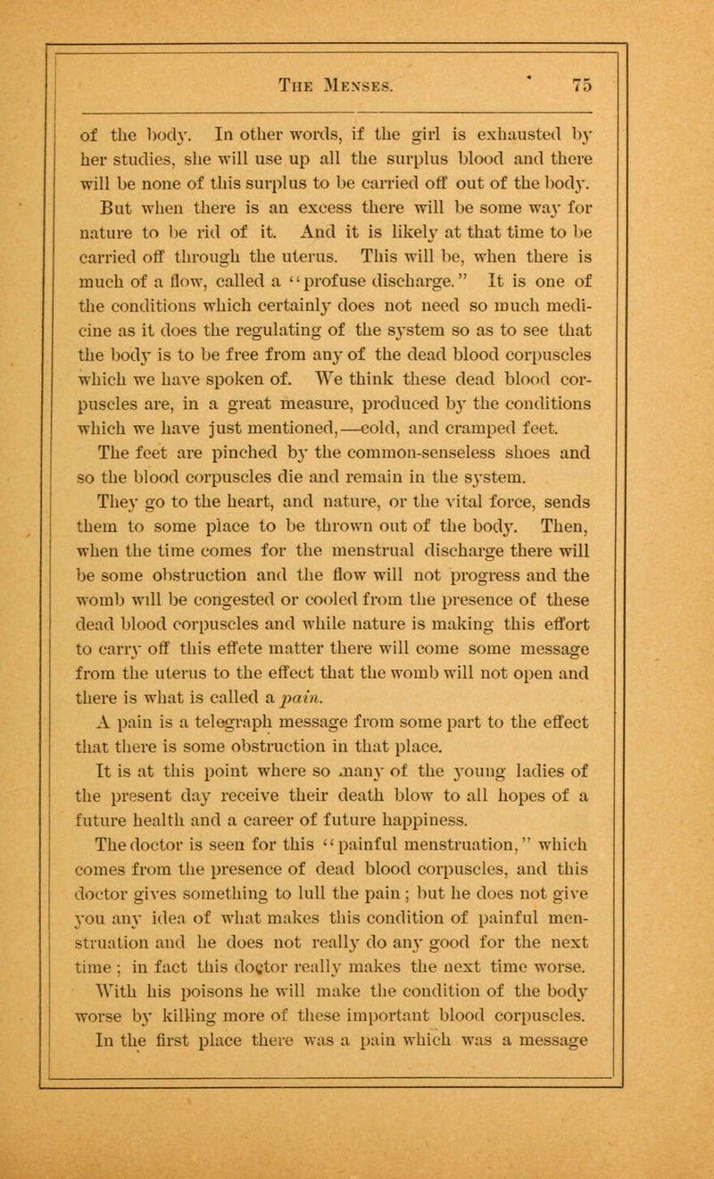 of the body. In other words, if the girl is exhausted by her studies, she will use up all the surplus blood and there will be none of this surplus to be carried off out of the body. But when there is an excess there will be some way for nature to be rid of it. And it is likely at that time to be carried off through the uterus. This will be, when there is much of a flow, called a profuse discharge. It is one of the conditions which certainly does not need so much medi- cine as it does the regulating of the system so as to see that the bod}' is to be free from any of the dead blood corpuscles which we have spoken of. We think these dead blood cor- puscles are, in a great measure, produced by the conditions which we have just mentioned,—cold, and cramped feet. The feet are pinched by the common-senseless shoes and so the blood corpuscles die and remain in the system. They go to the heart, and nature, or the vital force, sends them to some place to be thrown out of the body. Then, when the time comes for the menstrual discharge there will be some obstruction and the flow will not progress and the womb will be congested or cooled from the presence of these dead blood corpuscles and while nature is making this effort to cany off this effete matter there will come some message from the uterus to the effect that the womb will not open and there is what is called a, pain. A pain is a telegraph message from some part to the effect that there is some obstruction in that place. It is at this point where so man}' of the young ladies of the present day receive their death blow to all hopes of a future health and a career of future happiness. The doctor is seen for this painful menstruation, which comes from the presence of dead blood corpuscles, and this doctor gives something to lull the pain; but he does not give you any idea of what makes this condition of painful men- struation and he does not really do any good for the next time ; in fact this doctor really makes the next time worse. With his poisons he will make the condition of the body worse by killing more of these important blood corpuscles. In the first place there was a pain which was a message