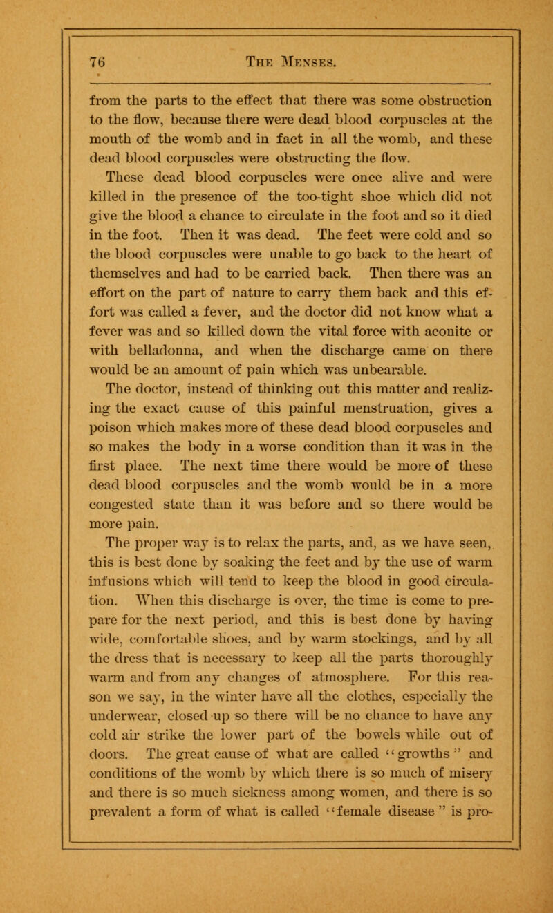 from the parts to the effect that there was some obstruction to the flow, because there were dead blood corpuscles at the mouth of the womb and in fact in all the womb, and these dead blood corpuscles were obstructing the flow. These dead blood corpuscles were once alive and were killed in the presence of the too-tight shoe which did not give the blood a chance to circulate in the foot and so it died in the foot. Then it was dead. The feet were cold and so the blood corpuscles were unable to go back to the heart of themselves and had to be carried back. Then there was an effort on the part of nature to carry them back and this ef- fort was called a fever, and the doctor did not know what a fever was and so killed down the vital force with aconite or with belladonna, and when the discharge came on there would be an amount of pain which was unbearable. The doctor, instead of thinking out this matter and realiz- ing the exact cause of this painful menstruation, gives a poison which makes more of these dead blood corpuscles and so makes the body in a worse condition than it was in the first place. The next time there would be more of these dead blood corpuscles and the womb would be in a more congested state than it was before and so there would be more pain. The proper way is to relax the parts, and, as we have seen, this is best done by soaking the feet and b}' the use of warm infusions which will tend to keep the blood in good circula- tion. When this discharge is over, the time is come to pre- pare for the next period, and this is best done by having wide, comfortable shoes, and by warm stockings, and by all the dress that is necessary to keep all the parts thoroughly warm and from any changes of atmosphere. For this rea- son we say, in the winter have all the clothes, especially the underwear, closed up so there will be no chance to have any cold air strike the lower part of the bowels while out of doors. The great cause of what are called growths and conditions of the womb by which there is so much of miseiy and there is so much sickness among women, and there is so prevalent a form of what is called female disease  is pro-