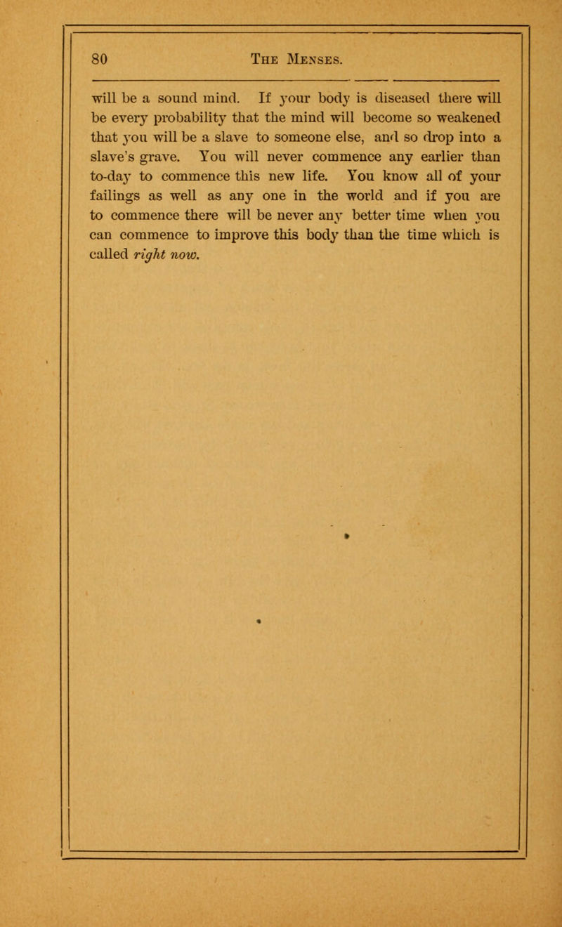 will be a sound mind. If your body is diseased there will be every probability that the mind will become so weakened that you will be a slave to someone else, and so drop into a slave's grave. You will never commence any earlier than to-day to commence this new life. You know all of your failings as well as any one in the world and if you are to commence there will be never any better time when you can commence to improve this body than the time which is called right now.