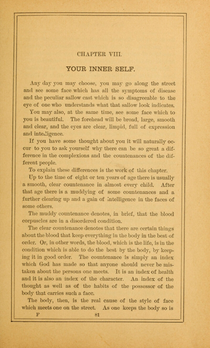 CHAPTEE VIII. YOUR INNER SELF. Any daj' you may choose, yon ma}* go along the street and see some face which has all the symptoms of disease and the peculiar sallow cast which is so disagreeable to the eye of one who understands what that sallow look indicates. You may also, at the same time, see some face which to you is beautiful. The forehead will be broad, large, smooth and clear, and the eyes are clear, limpid, full of expression and intelligence. If you have some thought about you it will naturally oc- cur to you to ask yourself why there can be so great a dif- ference in the complexions and the countenances of the dif- ferent people. To explain these differences is the work of this chapter. Up to the time of eight or ten years of age there is usually a smooth, clear countenance in almost eveiy child. After that age there is a muddying of some countenances and a further clearing up and a gain of intelligence in the faces of some others. The muddy countenance denotes, in brief, that the blood corpuscles are in a disordered condition. The clear countenance denotes that there are certain things about the blood that keep everything in the body in the best of order. Or, in other words, the blood, which is the life, is in the condition which is able to do the best by the body, by keep- ing it in good order. The countenance is simply an index which God has made so that anyone should never be mis- taken about the persons one meets. It is an index of health and it is also an index of the character. An index of the thought as well as of the habits of the possessor of the body that carries such a face. The body, then, is the real cause of the style of face which meets one on the street. As one keeps the body so is