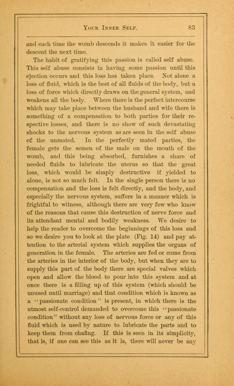 and each time the womb descends it makes it easier for the descent the next time. The habit of gratifying this passion is called self abuse. This self abuse consists in having some passion until this ejection occurs and this loss has taken place. Not alone a loss of fluid, which is the best of all fluids of the body, but a loss of force which directly draws on the general system, and weakens all the body. Where there is the perfect intercourse which may take place between the husband and wife there is something of a compensation to both parties for their re- spective losses, and there is no show of such devastating shocks to the nervous system as are seen in the self abuse of the unmated. In the perfectly mated parties, the female gets the semen of the male on the mouth of the womb, and this being absorbed, furnishes a share of needed fluids to lubricate the uterus so that the great loss, which would be simply destructive if yielded to alone, is not so much felt. In the single person there is no compensation and the loss is felt directly, and the body, and especially the nervous system, suffers in a manner which is frightful to witness, although there are very few who know of the reasons that cause this destruction of nerve force and its attendant mental and bodily weakness. We desire to help the reader to overcome the beginnings of this loss and so we desire you to look at the plate (Fig. 14) and pay at- tention to the arterial system which supplies the organs of generation in the female. The arteries are fed or come from the arteries in the interior of the body, but when the}T are to supply this part of the bod}* there are special valves which open and allow the blood to pour into this s}rstem and at once there is a filling up of this system (which should be unused until marriage) and that condition which is known as a passionate condition is present, in which there is the utmost self-control demanded to overcome this '' passionate condition without any loss of nervous force or any of this fluid which is used by nature to lubricate the parts and to keep them from chafing. If this is seen in its simplicity, that is, if one can see this as it is, there will never be any