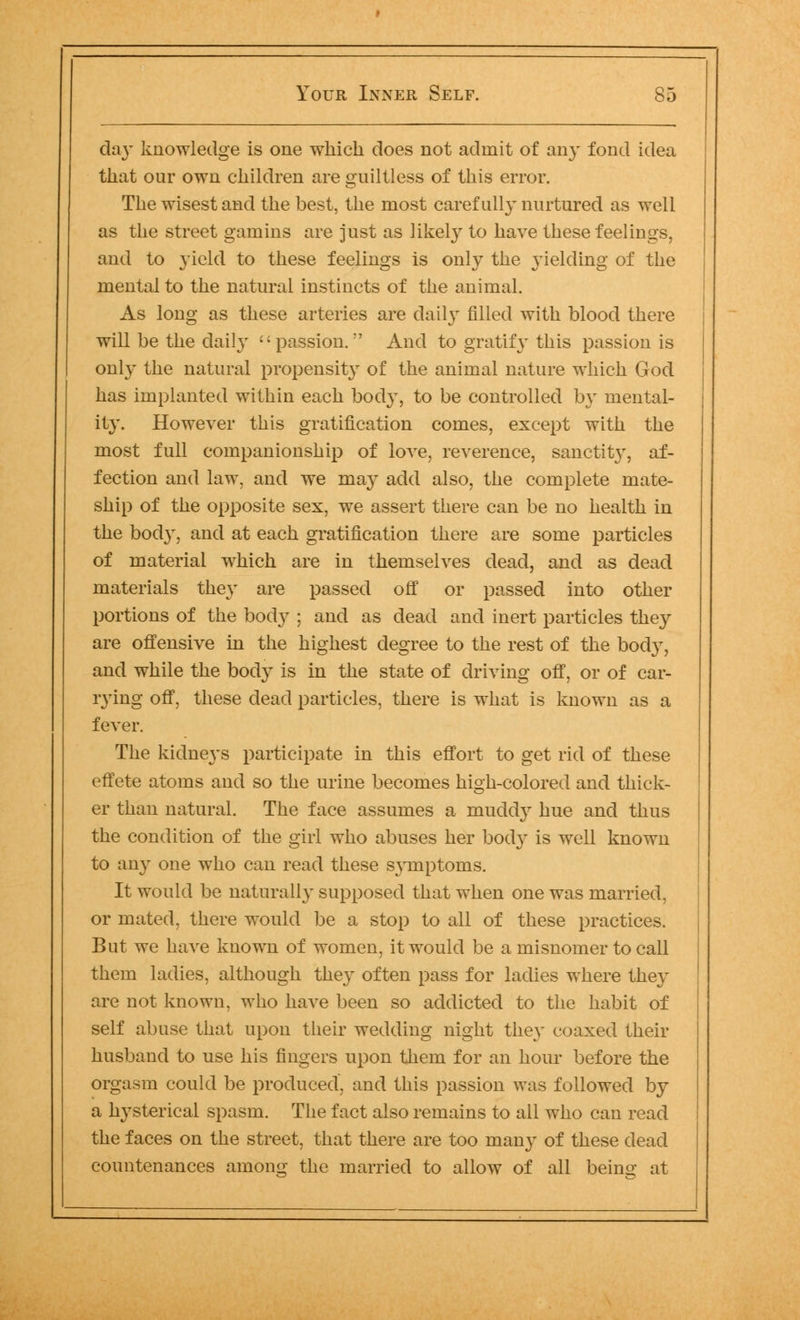 day knowledge is one which does not admit of any fond idea that our own children are guiltless of this error. The wisest and the best, the most carefully nurtured as well as the street gamins are just as likely to have these feelings, and to yield to these feelings is only the yielding of the mental to the natural instincts of the animal. As long as these arteries are daily filled with blood there will be the clail}- passion. And to gratify this passion is only the natural propensity of the animal nature which God has implanted within each body, to be controlled by mental- ity. However this gratification comes, except with the most full companionship of love, reverence, sanctity, af- fection and law. and we may add also, the complete mate- ship of the opposite sex, we assert there can be no health in the bod}', and at each gratification there are some particles of material which are in themselves dead, and as dead materials they are passed off or passed into other portions of the body ; and as dead and inert particles they are offensive in the highest degree to the rest of the body, and while the bodj^ is in the state of driving off, or of car- rying off, these dead particles, there is what is known as a fever. The kidneys participate in this effort to get rid of these effete atoms and so the urine becomes high-colored and thick- er than natural. The face assumes a muddy hue and thus the condition of the girl who abuses her body is well known to any one who can read these sjTnptoms. It would be naturally supposed that when one was married, or mated, there would be a stop to all of these practices. But we have known of women, it would be a misnomer to call them ladies, although they often pass for ladies where they are not known, who have been so addicted to the habit of self abuse that upon their wedding night the}' coaxed their husband to use his fingers upon them for an hour before the orgasm could be produced, and this passion was followed by a hysterical spasm. The fact also remains to all who can read the faces on the street, that there are too many of these dead countenances among the married to allow of all beino: at