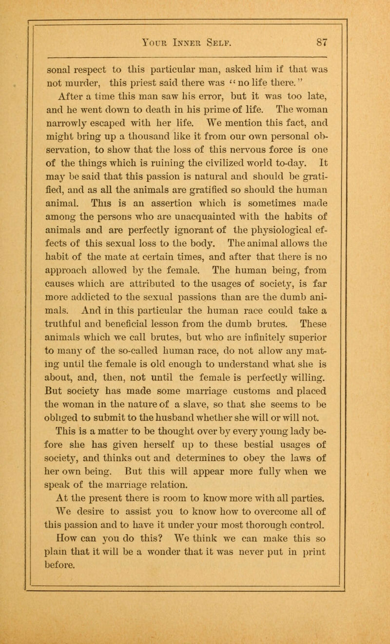 sonal respect to this particular man, asked him if that was not murder, this priest said there was  no life there. After a time this man saw his error, but it was too late, and he went down to death in his prime of life. The woman narrowly escaped with her life. We mention this fact, and might bring up a thousand like it from our own personal ob- servation, to show that the loss of this nervous force is one of the things which is ruining the civilized world to-day. It may be said that this passion is natural and should be grati- fied, and as all the animals are gratified so should the human animal. This is an assertion which is sometimes made among the persons who are unacquainted with the habits of animals and are perfectly ignorant of the physiological ef- fects of this sexual loss to the bod}7. The animal allows the habit of the mate at certain times, and after that there is no approach allowed by the female. The human being, from causes which are attributed to the usages of society, is far more addicted to the sexual passions than are the dumb ani- mals. And in this particular the human race could take a truthful and beneficial lesson from the dumb brutes. These animals which we call brutes, but who are infinitely superior to many of the so-called human race, do not allow any mat- ing until the female is old enough to understand what she is about, and, then, not until the female is perfectly willing. But society has made some marriage customs and placed the woman in the nature of a slave, so that she seems to be obliged to submit to the husband whether she will or will not. This is a matter to be thought over by every young lady be- fore she has given herself up to these bestial usages of society, and thinks out and determines to obey the laws of her own being. But this will appear more fully when we speak of the marriage relation. At the present there is room to know more with all parties. We desire to assist you to know how to overcome all of this passion and to have it under your most thorough control. How can you do this? We think we can make this so plain that it will be a wonder that it was never put in print before.