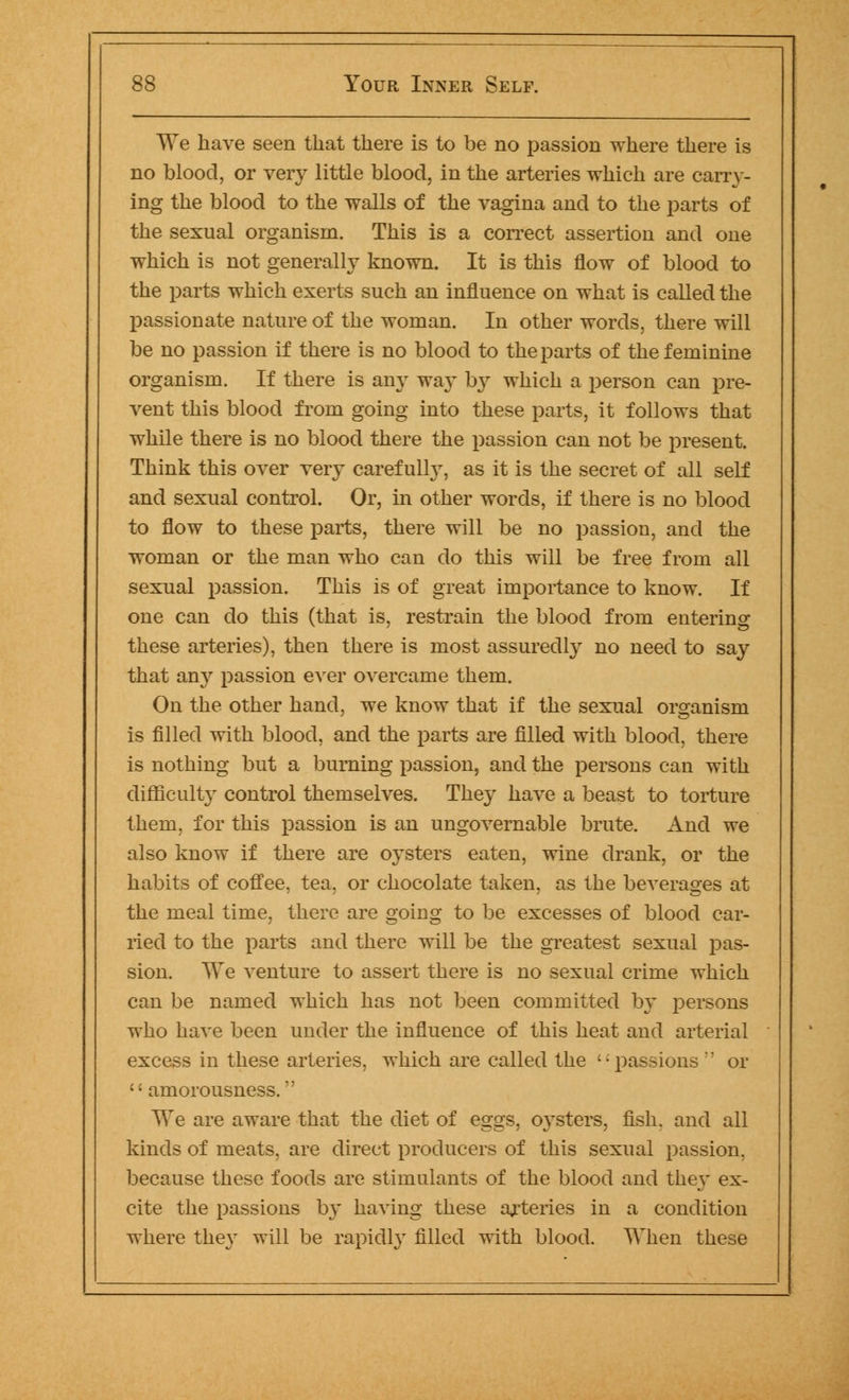 We have seen that there is to be no passion where there is no blood, or very little blood, in the arteries which are carry- ing the blood to the walls of the vagina and to the parts of the sexual organism. This is a correct assertion and one which is not generally known. It is this flow of blood to the parts which exerts such an influence on what is called the passionate nature of the woman. In other words, there will be no passion if there is no blood to the parts of the feminine organism. If there is any way b}r which a person can pre- vent this blood from going into these parts, it follows that while there is no blood there the passion can not be present. Think this over very carefully, as it is the secret of all self and sexual control. Or, in other words, if there is no blood to flow to these parts, there will be no passion, and the woman or the man who can do this will be free from all sexual passion. This is of great importance to know. If one can do this (that is, restrain the blood from entering these arteries), then there is most assuredly no need to say that an}r passion ever overcame them. On the other hand, we know that if the sexual organism is filled with blood, and the parts are filled with blood, there is nothing but a burning passion, and the persons can with difficulty control themselves. They have a beast to torture them, for this passion is an ungovernable brute. And we also know if there are oysters eaten, wine drank, or the habits of coffee, tea, or chocolate taken, as the beverages at the meal time, there are goiug to be excesses of blood car- ried to the parts and there will be the greatest sexual pas- sion. We venture to assert there is no sexual crime which can be named which has not been committed by persons who have been under the influence of this heat and arterial excess in these arteries, which are called the '; passions  or  amorousness. We are aware that the diet of eggs, 0}^sters, fish, and all kinds of meats, are direct producers of this sexual passion, because these foods are stimulants of the blood and they ex- cite the passions b}~ having these arteries in a condition where they will be rapidly filled with blood. When these