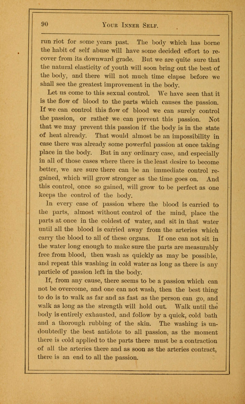 run riot for some years past. The body which has borne the habit of self abuse will have some decided effort to re- cover from its downward grade. But we are quite sure that the natural elasticity of youth will soon bring out the best of the bod}', and there will not much time elapse before we shall see the greatest improvement in the body. Let us come to this sexual control. We have seen that it is the flow of blood to the parts which causes the passion. If we can control this flow of blood we can surely control the passion, or rathef we can prevent this passion. Not that we may prevent this passion if the body is in the state of heat already. That would almost be an impossibility in case there was already some powerful passion at once taking place in the body. But in any ordinary case, and especially in all of those cases where there is the least desire to become better, we are sure there can be an immediate control re- gained, which will grow stronger as the time goes on. And this control, once so gained, will grow to be perfect as one keeps the control of the body. In every case of passion where the blood is carried to the parts, almost without control of the mind, place the parts at once in the coldest of water, and sit in that water until all the blood is carried away from the arteries which carry the blood to all of these organs. If one can not sit in the water long enough to make sure the parts are measurably free from blood, then wash as quickly as may be possible, and repeat this washing in cold water as long as there is any particle of passion left in the body. If, from any cause, there seems to be a passion which can not be overcome, and one can not wash, then the best thing to do is to walk as far and as fast as the person can go, and walk as long as the strength will hold out. Walk until the body is entirely exhausted, and follow by a quick, cold bath and a thorough rubbing of the skin. The washing is un- doubtedly the best antidote to all passion, as the moment there is cold applied to the parts there must be a contraction of all the arteries there and as soon as the arteries contract, there is an end to all the passion.