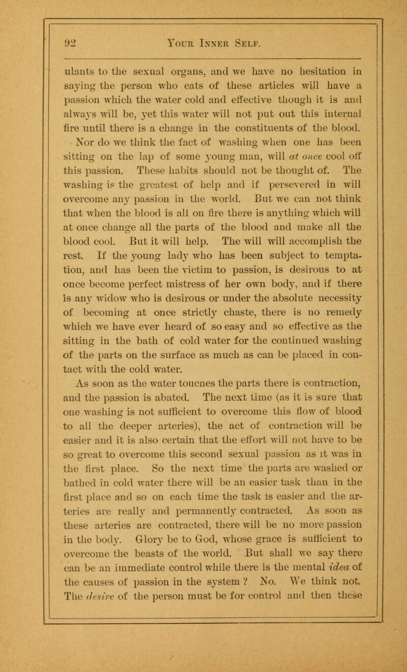 ulants to the sexual organs, and we have no hesitation in saying the person who eats of these articles will have a passion which the water cold and effective though it is and always will be, yet this water will not put out this internal fire until there is a change in the constituents of the blood. Nor do we think the fact of washing when one has been sitting on the lap of some young man, will at once cool off this passion. These habits should not be thought of. The washing is the greatest of help and if perseAered in will overcome any passion in the world. But we can not think that when the blood is all on fire there is anything which will at once change all the parts of the blood and make all the blood cool. But it will help. The will will accomplish the rest. If the young lady who has been subject to tempta- tion, and has been the victim to passion, is desirous to at once become perfect mistress of her own body, and if there is any widow who is desirous or under the absolute necessity of becoming at once strictly chaste, there is no remedy which we have ever heard of so easy and so effective as the sitting in the bath of cold water for the continued washing of the parts on the surface as much as can be placed in con- tact with the cold water. As soon as the water toucnes the parts there is contraction, and the passion is abated. The next time (as it is sure that one washing is not sufficient to overcome this flow of blood to all the deeper arteries), the act of contraction will be easier and it is also certain that the effort will not have to be so great to overcome this second sexual passion as it was in the first place. So the next time the parts are washed or bathed in cold water there will be an easier task than in the first place and so on each time the task is easier and the ar- teries are really and permanently contracted. As soon as these arteries are contracted, there will be no more passion in the body. Glory be to God, whose grace is sufficient to overcome the beasts of the world. But shall we say there can be an immediate control while there is the mental idea of the causes of passion in the system ? No. We think not. The desire of the person must be for control and then thtse