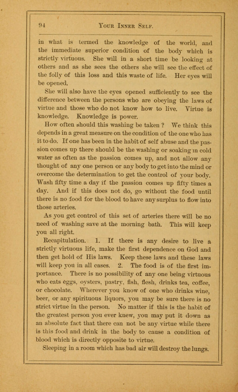 in what is termed the knowledge of the world, and the immediate superior condition of the bod}- which is strictly virtuous. She will in a short time be looking at others and as she sees the others she will see the effect of the folly of this loss and this waste of life. Her eyes will be opened. She will also have the eyes opened sufficiently to see the difference between the persons who are obeying the laws of virtue and those who do not know how to live. Virtue is knowledge. Knowledge is power. How often should this washing be taken ? We think this depends in a great measure on the condition of the one who has it to do. If one has been in the habit of self abuse and the pas- sion comes up there should be the washing or soaking m cold water as often as the passion comes up, and not allow anv thought of any one person or an}' body to get into the mind or overcome the determination to get the control of your body. Wash fifty time a day if the passion comes up fifty times a day. And if this does not do, go without the food until there is no food for the blood to have any surplus to flow into those arteries. As you get control of this set of arteries there will be no need of washing save at the morning bath. This will keep you all right. Recapitulation. 1. If there is any desire to live a strictly virtuous life, make the first dependence on God and then get hold of His laws. Keep these laws and these laws will keep you in all cases. 2. The food is of the first im- portance. There is no possibility of any one being virtuous who eats eggs, oysters, pastry, fish, flesh, drinks tea, coffee, or chocolate. Wherever you know of one who drinks wine, beer, or any spirituous liquors, you may be sure there is no strict virtue in the person. No matter if this is the habit of the greatest person you ever knew, you may put it down as an absolute fact that there can not be any virtue while there is this food and drink in the body to cause a condition of blood which is directly opposite to virtue. Sleeping in a room which has bad air will destroy the lungs.