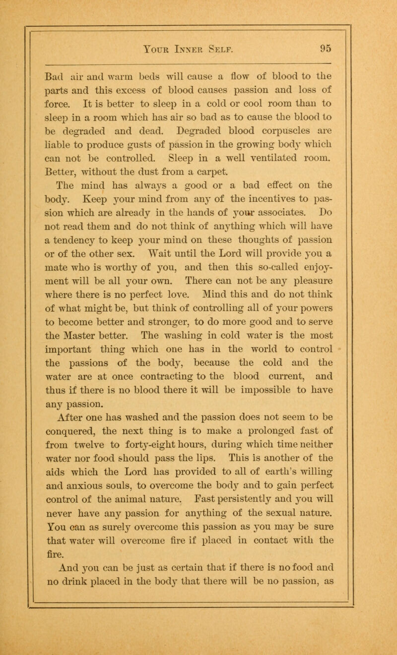 Bad air and warm beds will cause a flow of blood to the parts and this excess of blood causes passion and loss of force. It is better to sleep in a cold or cool room than to sleep in a room which has air so bad as to cause the blood to be degraded and dead. Degraded blood corpuscles are liable to produce gusts of passion in the growing bod}' wrhich can not be controlled. Sleep in a well ventilated room. Better, without the dust from a carpet. The mind has always a good or a bad effect on the body. Keep your mind from any of the incentives to pas- sion which are already in the hands of your associates. Do not read them and do not think of anything which will have a tendency to keep your mind on these thoughts of passion or of the other sex. Wait until the Lord will provide you a mate who is worthy of you, and then this so-called enjoy- ment will be all your own. There can not be any pleasure where there is no perfect love. Mind this and do not think of what might be, but think of controlling all of your powers to become better and stronger, to do more good and to serve the Master better. The washing in cold water is the most important thing which one has in the world to control the passions of the body, because the cold and the water are at once contracting to the blood current, and thus if there is no blood there it will be impossible to have any passion. After one has washed and the passion does not seem to be conquered, the next thing is to make a prolonged fast of from twelve to forty-eight hours, during which time neither water nor food should pass the lips. This is another of the aids which the Lord has provided to all of earth's willing and anxious souls, to overcome the bod) and to gain perfect control of the animal nature. Fast persistently and you will never have an} passion for anything of the sexual nature. You can as surely overcome this passion as you may be sure that water will overcome fire if placed in contact with the fire. And you can be just as certain that if there is no food and no drink placed in the body that there will be no passion, as