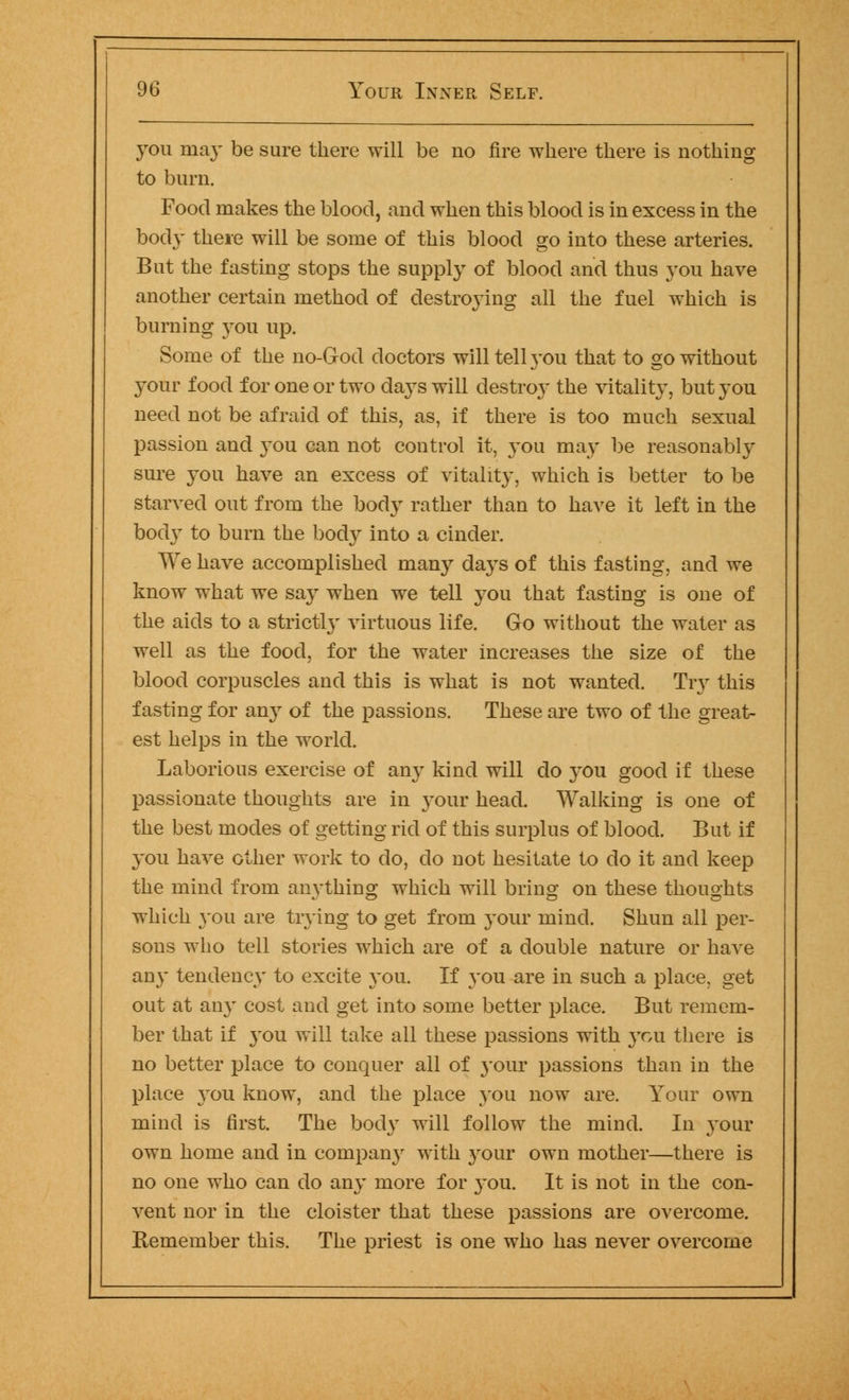 you may be sure there will be no fire where there is nothing to burn. Food makes the blood, and when this blood is in excess in the body there will be some of this blood go into these arteries. But the fasting stops the supply of blood and thus you have another certain method of destroying all the fuel which is burning you up. Some of the no-God doctors will tell 3-ou that to go without your food for one or two days will destroy the vitality, but you need not be afraid of this, as, if there is too much sexual passion and }T>u can not control it, you may be reasonably sure you have an excess of vitality, which is better to be starved out from the body rather than to have it left in the body to burn the body into a cinder. We have accomplished many days of this fasting, and we know what we say when we tell you that fasting is one of the aids to a strictly virtuous life. Gk> without the water as well as the food, for the water increases the size of the blood corpuscles and this is what is not wanted. Try this fasting for any of the passions. These are two of the great- est helps in the world. Laborious exercise of any kind will do you good if these passionate thoughts are in your head. Walking is one of the best modes of getting rid of this surplus of blood. But if 3tou have other work to do, do not hesitate to do it and keep the mind from anything which will bring on these thoughts which 3-011 are trying to get from your mind. Shun all per- sons who tell stories which are of a double nature or have any tendency to excite you. If you are in such a place, get out at any cost and get into some better place. But remem- ber that if 3'ou will take all these passions with 3Tou there is no better place to conquer all of your passions than in the place 3'ou know, and the place you now are. Your own mind is first. The bocl3T will follow the mind. In your own home and in company with 3rour own mother—there is no one who can do any more for 3-ou. It is not in the con- vent nor in the cloister that these passions are overcome. Remember this. The priest is one who has never overcome