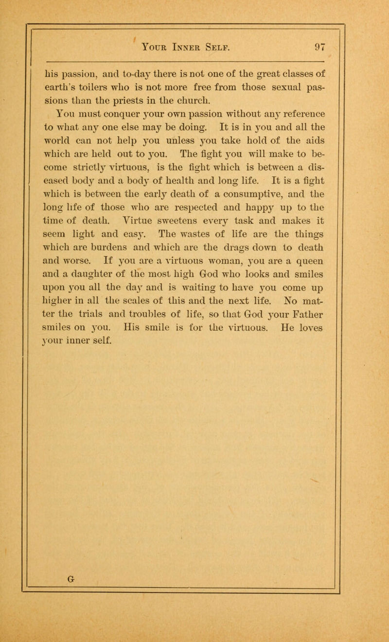 his passion, and to-day there is not one of the great classes of earth's toilers who is not more free from those sexual pas- sions than the priests in the church. You must conquer your own passion without any reference to what any one else may be doing. It is in you and all the world can not help you unless you take hold of the aids which are held out to you. The fight }-ou will make to be- come strictly virtuous, is the fight which is between a dis- eased bod}r and a body of health and long life. It is a fight which is between the early death of a consumptive, and the long life of those who are respected and happy up to the time of death. Virtue sweetens every task and makes it seem light and easy. The wastes of life are the things which are burdens and which are the drags down to death and worse. If you are a virtuous woman, you are a queen and a daughter of the most high God who looks and smiles upon you all the da}T and is waiting to have you come up higher in all the scales of this and the next life. No mat- ter the trials and troubles of life, so that God your Father smiles on you. His smile is for the virtuous. He loves your inner self.