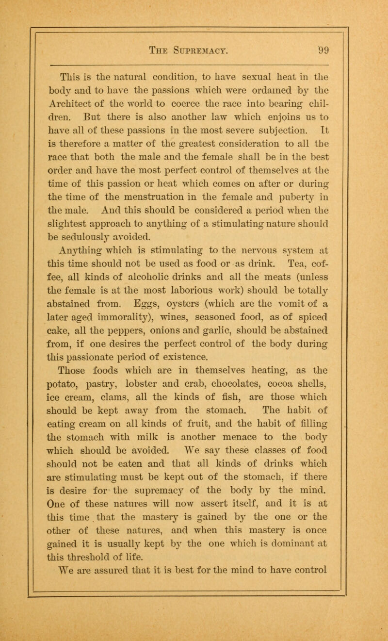 This is the natural condition, to have sexual heat in the body and to have the passions which were ordained b}* the Architect of the world to coerce the race into bearing chil- dren. But there is also another law which enjoins us to have all of these passions in the most severe subjection. It is therefore a matter of the greatest consideration to all the race that both the male and the female shall be in the best order and have the most perfect control of themselves at the time of this passion or heat which comes on after or during the time of the menstruation in the female and puberty in the male. And this should be considered a period when the slightest approach to anything of a stimulating nature should be sedulously avoided. Anything which is stimulating to the nervous system at this time should not be used as food or as drink. Tea, cof- fee, all kinds of alcoholic chinks and all the meats (unless the female is at the most laborious work) should be totally abstained from. Eggs, oysters (which are the vomit of a later aged immorality), wiues, seasoned food, as of spiced cake, all the peppers, onions and garlic, should be abstained from, if one desires the perfect control of the body during this passionate period of existence. Those foods which are in themselves heating, as the potato, pastry, lobster and crab, chocolates, cocoa shells, ice cream, clams, all the kinds of fish, are those which should be kept away from the stomach. The habit of eating cream on all kinds of fruit, and the habit of filling the stomach with milk is another menace to the body which should be avoided. We say these classes of food should not be eaten and that all kinds of drinks which are stimulating must be kept out of the stomach, if there is desire for the supremacy of the body by the mind. One of these natures will now assert itself, and it is at this time that the mastery is gained by the one or the other of these natures, and when this mastery is once gained it is usually kept by the one which is dominant at this threshold of life. We are assured that it is best for the mind to have control